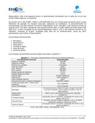 Consórcio UHE Baguari. dez. 2014. 9
Atualização do Plano Ambiental de Conservação e Uso do Entorno do Reservatório Artificial da UHE BAGUARI – PACUERA
Reservatório. Este é de pequeno porte e é praticamente coincidente com a calha do rio em seu
trecho médio superior, a montante.
De acordo com o EIA (CNEC, 2002) a UHE BAGUARI tem um arranjo geral composto pelo circuito
hidráulico de geração na margem esquerda, adjacente ao vertedouro. O aproveitamento foi
dimensionado com NA máximo normal do Reservatório na El. 185,00m e NA máximo normal de
jusante na El. 167,00m, resultando uma queda bruta de 18m. A vazão média de longo tempo é de
558 m3
/s. A área inundada foi de aproximadamente 16km2
, com o NA máximo normal na El.
185,00m, incluindo os 8,3km2
ocupados pelo leito do rio anteriormente. Cerca de 2km2
permanecem como ilhas no Reservatório.
As principais estruturas são:
Barragem;
Reservatório;
Extravasor;
Tomada d´água;
Casa de força;
Canal de desvio
As principais características da obra estão resumidas no Quadro 1.
Quadro 1 - Principais Características Técnicas do Empreendimento
Características Técnicas Especificações
Potência instalada 140 MW
Potência unitária 35 MW
Número de unidades 4 Unidades
Tipo de turbina Bulbo
N.A. máximo 185,00m
N.A. mínimo 184,50m
Queda líquida de referência 17,3m
Queda líquida de projeto 18,1m
Volume total 43,562 milhões m3
Volume útil 7,287 milhões m3
Área inundada máxima 16km2
Energia firme para o Sistema Interligado 80,02MW-médios
Custo da Energia (ICB – Índice Custo
Benefício)
20,6 US$/MWh
Custo de Instalação 810,6 US$/kW
Barragem
Enrocamento com núcleos de argila; comprimento total
da crista: 925,00m; altura máxima 26,00m; cota de
crista 188,0m
Reservatório 16km2
, com o NA máximo normal na El. 185,00m
Vertedouro 12.800m³/s
Tomada de água
Escavação comum 16.474m³; escavação em rocha a céu
aberto 224.23 m³
Casa de força
Abrigada (Tomada D’Água integrada), com 4 unidades
geradoras, potência unitária de 35 MW.
Canal de Desvio
Escavação comum 13.120m³; escavação em rocha a céu
aberto 38.400 m³
Fonte: EIA (CNEC, 2002); UHE BAGUARI, 2014.
 
