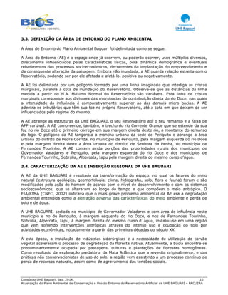 Consórcio UHE Baguari. dez. 2014. 10
Atualização do Plano Ambiental de Conservação e Uso do Entorno do Reservatório Artificial da UHE BAGUARI – PACUERA
3.3. DEFINIÇÃO DA ÁREA DE ENTORNO DO PLANO AMBIENTAL
A Área de Entorno do Plano Ambiental Baguari foi delimitada como se segue.
A Área do Entorno (AE) é o espaço onde já ocorrem, ou poderão ocorrer, usos múltiplos diversos,
diretamente influenciados pelas características físicas, pela dinâmica demográfica e eventuais
rebatimentos dos processos socioeconômicos, decorrentes da implantação do empreendimento e
da consequente alteração da paisagem. Embora não inundada, a AE guarda relação estreita com o
Reservatório, podendo ser por ele afetada e afetá-lo, positiva ou negativamente.
A AE foi delimitada por um polígono formado por uma linha imaginária que interliga as cristas
marginais, paralela à cota de inundação do Reservatório. Observe-se que as distâncias da linha
medida a partir do N.A. Máximo Normal do Reservatório são variáveis. Esta linha de cristas
marginais corresponde aos divisores das microbacias de contribuição direta do rio Doce, nas quais
a intensidade da influência é comparativamente superior ao das demais micro bacias. A AE
adentra os tributários que têm sua foz no próprio Reservatório, até a cota em que deixam de ser
influenciados pelo regime do mesmo.
A AE abrange as estruturas da UHE BAGUARI, o seu Reservatório até o seu remanso e a faixa de
APP variável. A AE compreende, também, o trecho do rio Corrente Grande que se estende da sua
foz no rio Doce até o primeiro córrego em sua margem direita deste rio, a montante do remanso
do lago. O polígono da AE tangencia a mancha urbana da sede de Periquito e abrange a área
urbana do distrito de Pedra Corrida, no município de Periquito, pela margem esquerda do rio Doce
e pela margem direita deste a área urbana do distrito de Senhora da Penha, no município de
Fernandes Tourinho. A AE contém ainda porções das propriedades rurais dos municípios de
Governador Valadares e Periquito, pela margem esquerda do rio Doce e dos municípios de
Fernandes Tourinho, Sobrália, Alpercata, Iapu pela margem direita do mesmo curso d’água.
3.4. CARACTERIZAÇÃO DA AE E INSERÇÃO REGIONAL DA UHE BAGUARI
A AE da UHE BAGUARI é resultado da transformação do espaço, no qual os fatores do meio
natural (estrutura geológica, geomorfologia, clima, hidrografia, solo, flora e fauna) foram e são
modificados pela ação do homem de acordo com o nível de desenvolvimento e com os sistemas
socioeconômicos, que se alteraram ao longo do tempo e que compõem o meio antrópico. O
EIA/RIMA (CNEC, 2002) indicava que o mais grave problema ambiental da AE era a degradação
ambiental entendida como a alteração adversa das características do meio ambiente e perda de
solo e de água.
A UHE BAGUARI, sediada no município de Governador Valadares e com área de influência neste
município e no de Periquito, à margem esquerda do rio Doce, e nos de Fernandes Tourinho,
Sobrália, Alpercata, Iapu, à margem direita do mesmo curso d`água, instalou-se em uma região
que vem sofrendo intervenções antrópicas através do intenso uso e ocupação do solo por
atividades econômicas, notadamente a partir das primeiras décadas do século XX.
À esta época, a instalação de indústrias siderúrgicas e a necessidade de utilização de carvão
vegetal aceleraram o processo de degradação da floresta nativa. Atualmente, a bacia encontra-se
predominantemente ocupada por pastagens, culturas e plantações de florestas homogêneas.
Como resultado da exploração predatória da Mata Atlântica que a revestia originalmente, e das
práticas não conservacionistas de uso do solo, a região vem assistindo a um processo contínuo de
perda de recursos naturais, assim como de agravamento das tensões sociais.
 
