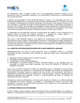 Consórcio UHE Baguari. dez. 2014. 11
Atualização do Plano Ambiental de Conservação e Uso do Entorno do Reservatório Artificial da UHE BAGUARI – PACUERA
Os diagnósticos sobre a região revelam que a sua degradação ambiental resultou de um
desencontro entre as atividades produtivas e as características constitutivas e comportamentais
de sua natureza física.
O objetivo da atualização do Plano Ambiental Baguari é propor: (i) a ordenação dos usos e as
diretrizes estratégicas para a ocupação do solo no entorno do Reservatório; e (ii) definir as zonas
de proteção e recuperação dos recursos ambientais. Para atender a tais objetivos buscou-se, na
sua concepção, a superação da visão de desenvolvimento centrada na apropriação de espaços e
recursos. Ao contrário, na concepção da atualização do Plano Ambiental, o desenvolvimento é
entendido como possibilidade de construção coletiva e de promoção de qualidade de vida, tendo
como pontos de partida as dimensões ambiental, econômica, social, ética e cultural.
A implantação da UHE BAGUARI promoveu transformações que afetam o meio ambiente local e
regional. Além de buscar seu objetivo principal – a geração de energia elétrica – o
empreendimento precisa atender também a interesses da coletividade.
Para tanto a UHE BAGUARI assumiu uma agenda de compromissos com o desenvolvimento
socioeconômico local e regional. Nessa agenda inserem-se a intensificação de ações mitigadoras e
de benefícios socioambientais, a alavancagem da economia, a promoção da ocupação dos núcleos
urbanos mais próximos, o fortalecimento dos canais de participação da sociedade no processo de
discussão de programas e projetos.
3.5. ASPECTOS METODOLÓGICOS GERAIS DO PLANO AMBIENTAL BAGUARI
Metodologicamente, em vista do tempo decorrido entre o EIA/RIMA (2002) e a presente
atualização do Plano Ambiental, foram definidas as seguintes etapas para consolidação deste
documento:
1. Validação da Área de Estudo junto ao órgão licenciador;
2. Realização de Oficinas Públicas;
3. A atualização do Plano Ambiental Baguari;
4. Participação na Audiência Pública do Plano Ambiental Baguari, a ser realizada antes da
aprovação do mesmo pelo órgão ambiental, nos termos da CONAMA nº 302/2002 e da
CONAMA nº 09/1987.
Assim como no Plano Ambiental de 2009, sua atualização exigiu a realização de novas oficinas
junto à população. Seu objetivo é o conhecimento da realidade local a partir da percepção dos
proprietários, moradores, gestores e usuários do solo na AE e do Reservatório, bem como a
identificação das propostas para uso destas áreas. A Oficina Pública propicia a participação dos
diferentes segmentos da sociedade e busca o comprometimento de todos no processo de
implantação do Plano Ambiental.
Realizado por equipe multidisciplinar, este documento elucida os métodos e os critérios adotados
na elaboração do mesmo; descreve o conteúdo e a abrangência de cada um dos itens nele
constantes; e descreve os procedimentos necessários para viabilizar os usos pretendidos pelos
agentes da produção do espaço.
4. OFICINA PÚBLICA DA UHE BAGUARI
A Oficina Pública é parte integrante desta atualização do Plano Ambiental Baguari. Seu objetivo é
legitimar a elaboração das diretrizes de uso e ocupação do solo da AE do entorno do Reservatório
 