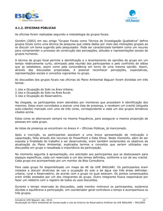 Consórcio UHE Baguari. dez. 2014. 13
Atualização do Plano Ambiental de Conservação e Uso do Entorno do Reservatório Artificial da UHE BAGUARI – PACUERA
4.1.2. OFICINAS PÚBLICAS
As oficinas foram realizadas seguindo a metodologia de grupos focais.
Gondim (2002) em seu artigo “Grupos Focais como Técnica de Investigação Qualitativa” define
grupos focais como uma técnica de pesquisa que coleta dados por meio das interações grupais ao
se discutir um tema sugerido pelo pesquisador. Pode ser caracterizado também como um recurso
para compreender o processo de construção das percepções, atitudes e representações sociais de
grupos humanos.
A técnica de grupo focal permite a identificação e o levantamento de opiniões do grupo em um
tempo relativamente curto, otimizado pela reunião dos participantes e pelo confronto de idéias
que se estabelece, assim como pela concordância em torno de uma mesma opinião. Assim,
através das discussões propiciadas, é possível reconhecer percepções, expectativas,
representações sociais e conceitos vigorantes no grupo.
As discussões dos grupos focais nas oficinas do Plano Ambiental Baguari foram divididas em três
temas:
1.Uso e Ocupação do Solo na Área Urbana;
2.Uso e Ocupação do Solo na Área Rural;
3.Uso e Ocupação do Reservatório.
Na chegada, os participantes eram atendidos por monitores que procediam à identificação dos
mesmos. Estes eram convidados a assinar uma lista de presença, e recebiam um crachá (etiqueta
auto-colante) marcado com uma de três cores, correspondente a cada um dos grupos temáticos
citados acima.
Estas cores se alternavam sempre na mesma frequência, para assegurar a mesma proporção de
pessoas em cada grupo.
As listas de presença se encontram no Anexo 4 – Oficinas Públicas, já mencionado.
Após a inscrição, os participantes assistiam a uma breve apresentação de motivação e
capacitação, feita através dos recursos do PowerPoint e Data Show. Neste momento, além de ser
exposta a finalidade do trabalho a ser desenvolvido, eram também esclarecidos os objetivos da
atualização do Plano Ambiental, explicados termos e conceitos que seriam utilizados nas
discussões em grupo e ressaltada a importância da participação.
No momento seguinte à apresentação, era solicitado aos participantes que se deslocassem para
espaços específicos, cada um reservado a um dos temas definidos, conforme a cor de seu crachá.
Cada grupo era acompanhado por um monitor da Bios Consultoria.
Para cada grupo foi disponibilizado um mapa da AE da UHE BAGUARI. Os participantes eram
instados a discutir diretrizes de uso e ocupação do solo e da água nas três áreas definidas:
urbana, rural e Reservatório, de acordo com o grupo no qual estavam. Os pontos consensuados
eram então anotados por um dos integrantes do grupo. Outro integrante ficava responsável por
fazer um relatório com o registro de todos os usos discutidos.
Durante o tempo reservado às discussões, cada monitor motivava os participantes, esclarecia
dúvidas e equilibrava a participação. Um coordenador geral controlava o tempo e acompanhava os
três grupos.
 