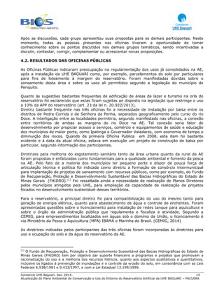 Consórcio UHE Baguari. dez. 2014. 14
Atualização do Plano Ambiental de Conservação e Uso do Entorno do Reservatório Artificial da UHE BAGUARI – PACUERA
Após as discussões, cada grupo apresentou suas propostas para os demais participantes. Neste
momento, todas as pessoas presentes nas oficinas tiveram a oportunidade de tomar
conhecimento sobre os pontos discutidos nos demais grupos temáticos, sendo incentivadas a
discutir, contestar, corrigir, complementar ou acrescentar novas proposições.
4.2. RESULTADOS DAS OFICINAS PÚBLICAS
As Oficinas Públicas indicaram preocupação na regulamentação dos usos já consolidados na AE,
após a instalação da UHE BAGUARI como, por exemplo, parcelamentos do solo por particulares
para fins de loteamento à margem do reservatório. Foram manifestadas dúvidas sobre o
zoneamento desta área e sobre os usos ali permitidos segundo a legislação do município de
Periquito.
Quanto às sugestões bastantes frequentes de edificação de áreas de lazer e turismo na orla do
reservatório foi esclarecido que estas ficam sujeitas ao disposto na legislação que restringe o uso
a 10% da APP do reservatório (art. 23 da lei n. 20.922/2013).
Diretriz bastante frequente nas três oficinas foi a necessidade de instalação por balsa entre os
distritos de Pedra Corrida e de Senhora da Penha, separados geograficamente pelo curso do rio
Doce. A interligação entre as localidades permitiria, segundo manifestado nas oficinas, a conexão
entre territórios de ambas as margens do rio Doce na AE. Tal conexão seria fator de
desenvolvimento por propiciar acesso a serviços, comércio e equipamentos de saúde e educação
dos municípios de maior porte, como Ipatinga e Governador Valadares, com economia de tempo e
diminuição dos riscos. Quando da primeira Oficina Pública em 2008, este item foi bastante
evidente e à data da atual oficina, estava em execução um projeto de construção de balsa por
particular, segundo informação dos participantes.
Diretrizes para melhoria do esgotamento sanitário tanto da área urbana quanto da rural da AE
foram propostas e enfatizadas como fundamentais para a qualidade ambiental e fomento da pesca
na AE. Pelo fato de a maioria dos municípios ter pequeno porte e dispor de pouca força de
articulação técnica e política foi indicada como diretriz a formação de consórcio intermunicipal
para implantação de projetos de saneamento com recursos públicos, como por exemplo, do Fundo
de Recuperação, Proteção e Desenvolvimento Sustentável das Bacias Hidrográficas do Estado de
Minas Gerais (FHIDRO).[1]
Foi ressaltada ainda a necessidade de realização de Planos Diretores
pelos municípios atingidos pela UHE, para ampliação da capacidade de realização de projetos
focados no desenvolvimento sustentável desses territórios.
Para o reservatório, a principal diretriz foi para compatibilização do uso do mesmo tanto para
geração de energia elétrica, quanto para abastecimento de água e controle de enchentes. Foram
apresentadas questões sobre o licenciamento para instalação de redes tanque para aquicultura e
sobre o órgão da administração pública que regulamenta e fiscaliza a atividade. Segundo a
CEMIG, para empreendimentos localizados em águas sob o domínio da União, o licenciamento é
via Ministério da Pesca e Aquicultura (MPA) IBAMA e Marinha do Brasil. (CEMIG, 2014)
As diretrizes indicadas pelos participantes das três oficinas foram incorporadas às diretrizes para
uso e ocupação do solo e da água do reservatório da AE.
[1]
O Fundo de Recuperação, Proteção e Desenvolvimento Sustentável das Bacias Hidrográficas do Estado de
Minas Gerais (FHIDRO) tem por objetivo dar suporte financeiro a programas e projetos que promovam a
racionalização do uso e a melhoria dos recursos hídricos, quanto aos aspectos qualitativos e quantitativos,
inclusive os ligados à prevenção de inundações e o controle da erosão do solo, em consonância com as Leis
Federais 6.938/1981 e 9.433/1997, e com a Lei Estadual 13.199/1999.
 