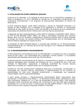 Consórcio UHE Baguari. dez. 2014. 15
Atualização do Plano Ambiental de Conservação e Uso do Entorno do Reservatório Artificial da UHE BAGUARI – PACUERA
5. ATUALIZAÇÃO DO PLANO AMBIENTAL BAGUARI
Conforme já foi informado, a Lei Florestal de Minas Gerais (Lei nº 20.922/2013) estabelece, no
artigo 23 parágrafo § 1º, que o PACUERA se compõe em: (i) diagnóstico socioambiental; (ii)
zoneamento socioambiental; e (iii) programa de gerenciamento participativo do entorno do
Reservatório.
O Plano Ambiental Baguari versão 2009 contemplou o Estudo de Fragilidade Ambiental e os
Estudos do Meio Antrópico com a finalidade de se diagnosticar e conhecer os componentes
ambientais da área objeto de estudo a partir da interação e da dinâmica de seus componentes,
relacionados aos elementos físicos e bióticos bem como aos fatores socioculturais.
A elaboração do Plano Ambiental Baguari versão 2009 foi embasado no EIA/RIMA (CNEC. 2002) e
no PCA da UHE BAGUARI (CNEC. 2006), em dados e informações fornecidos pelo Consórcio
Baguari, bem como em consultas a bibliografias e referências técnicas sobre os temas atinentes
ao escopo dos serviços. Os estudos técnicos foram complementados com as informações das
Oficinas Públicas realizadas em outubro de 2014.
A atualização do Plano Ambiental Baguari é composta pela definição de: (i) Macrozoneamento
Socioambiental da AE; (ii) diretrizes de uso do solo e da água e; (iii) medidas de implementação
e gestão ambiental.
5.1. O MACROZONEAMENTO SOCIOAMBIENTAL
O Macrozoneamento Socioambiental da AE da UHE BAGUARI é o resultado dos usos e ocupações
atuais do solo e água – em conformidade com a legislação e normas vigentes – e as propostas
apresentadas pela população, decorrentes das oficinas públicas.
O Macrozoneamento Socioambiental da AE objetiva o reordenamento do espaço e a indicação de
diretrizes estratégicas para orientação dos processos de uso e ocupação do solo e dos usos
múltiplos do Reservatório, assegurando a exploração sustentável dos recursos naturais
disponíveis, conciliada com o objetivo básico que é a geração de energia.
Pretende-se, com este reordenamento, estabelecer ações para a recuperação, a preservação e a
conservação dos recursos naturais, direcionando o desenvolvimento da AE conforme as
especificidades de cada zona, utilizando procedimentos e metodologias que assegurem
transformações e gerem autossustentabilidade.
A partir desses princípios, o Macrozoneamento Socioambiental define, basicamente, duas
macrozonas: (i) MacroZona Rural (MZR); e (ii) MacroZona Urbana (MZU). Sobrepostas a essas
duas macrozonas, destacam-se: (i) a Área de Recuperação Ambiental (ARA), cujas diretrizes
prevalecem sobre as diretrizes das demais, até o momento em que cada ARA seja considerada
recuperada; (ii) e a Zona de Lazer e Turismo (ZLT) que não poderá exceder a 10% do total da
Área do Entorno (AE), segundo a Resolução CONAMA no
302/2002.
 