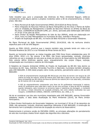 Consórcio UHE Baguari. dez. 2014. 17
Atualização do Plano Ambiental de Conservação e Uso do Entorno do Reservatório Artificial da UHE BAGUARI – PACUERA
Cabe ressaltar que, para a proposição das diretrizes do Plano Ambiental Baguari, estão-se
considerando ainda alguns planos e projetos incidentes sobre a AE do empreendimento, a médio
prazo. São eles:
Plano Plurianual de Ação Governamental (PPAG) 2014/2018 de Minas Gerais;
Plano Integrado de Recursos Hídricos da Bacia Hidrográfica do Rio Doce e Planos de Ações
para as Unidades de Planejamento e Gestão de Recursos Hídricos no âmbito da Bacia do
Rio Doce. (CONSÓRCIO ECOPLAN-LUME, jun. 2010), aprovado pela Deliberação CBH-DOCE
nº 24 de 14 de julho de 2010;
Plano Diretor da Região Metropolitana do Vale do Aço (RMVA), ainda em elaboração em
2014, inclui no Colar Metropolitano os municípios de Iapu, Sobrália e Periquito;
Projeto de Duplicação da BR-381, no trecho de Belo Horizonte a Governador Valadares.
No Plano Plurianual de Ação Governamental (PPAG) 2014/2018, não há nenhuma diretriz
específica para a AE da UHE Baguari.
Quanto ao PIRH (2010), prevê-se que o mesmo também seja revisado tendo em vista a Lei
Florestal Brasileira de 2012 e a Lei Florestal de Minas Gerais de 2013.
Quanto ao horizonte temporal, as metas traçadas pelo PIRH Doce foram estabelecidas para 20
anos (PIRH, 2010 v.1). No volume 3 do PlRH, não foram apresentadas, contudo, diretrizes
referentes ao uso e ocupação do solo para as áreas de entorno do Reservatório da UHE BAGUARI.
Este volume define diretrizes apenas para: enquadramento dos corpos d’água, outorga,
compensação aos municípios e sistema de informação.
O Relatório de Impacto Ambiental (RIMA) do Projeto de Duplicação da BR-381 lista dentre os
municípios da AII: Iapu, Sobrália, Fernandes Tourinho e Alpercata, municípios também atingidos
pela UHE BAGUARI. A ADA deste projeto viário incide, portanto, parcialmente sobre a AE da UHE
BAGUARI:
A ADA do empreendimento [duplicação BR-381]ocupa uma faixa de terreno com largura de 120
metros ao longo da rodovia, sendo 60 metros para cada lado a partir do seu eixo principal. Esta
faixa corresponde aos 80 metros da faixa de domínio da rodovia (40 m de cada lado), acrescidos
de 40 metros (20 m de cada lado).
A AID do empreendimento compreende uma faixa de 04 quilômetros transversal à rodovia,
sendo 02 quilômetros para cada lado a partir do seu eixo principal. A faixa da AID foi ampliada,
quando necessário, para incorporar os primeiros topos e cabeceiras de drenagem, a montante
da rodovia, e áreas relevantes de ocupação antrópica, tais como cidades localizadas nas suas
margens. (CONSÓRCIO CONSOL; ENECON; CONTÉCNICA, dez. 2006, p. 4)
Há de se considerar que dos seis municípios impactados pela UHE BAGUARI, apenas Governador
Valadares dispõe, à data desta Atualização do Plano Ambiental (2014), de Plano Diretor
Participativo.
O Plano Diretor Participativo de Governador Valadares, Lei municipal nº 95 de 27 de dezembro de
2006, não apresenta, contudo, diretrizes específicas referentes à UHE BAGUARI, à construção do
barramento nem à proteção e diretrizes de ocupação do entorno do Reservatório.
Posteriormente à primeira versão do PACUERA (2009), as principais alterações do parcelamento
do solo dos municípios citados foram objeto das seguintes leis e decretos:
 
