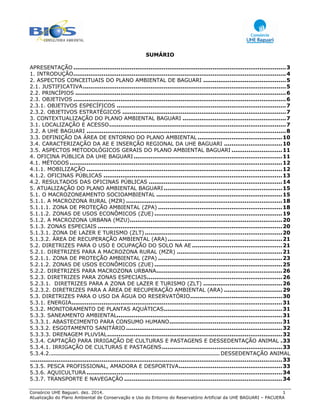 Consórcio UHE Baguari. dez. 2014. 1
Atualização do Plano Ambiental de Conservação e Uso do Entorno do Reservatório Artificial da UHE BAGUARI – PACUERA
SUMÁRIO
APRESENTAÇÃO .................................................................................................................3 
1. INTRODUÇÃO.................................................................................................................4 
2. ASPECTOS CONCEITUAIS DO PLANO AMBIENTAL DE BAGUARI ............................................5 
2.1. JUSTIFICATIVA............................................................................................................5 
2.2. PRINCÍPIOS ................................................................................................................6 
2.3. OBJETIVOS .................................................................................................................6 
2.3.1. OBJETIVOS ESPECÍFICOS ..........................................................................................7 
2.3.2. OBJETIVOS ESTRATÉGICOS .......................................................................................7 
3. CONTEXTUALIZAÇÃO DO PLANO AMBIENTAL BAGUARI .......................................................7 
3.1. LOCALIZAÇÃO E ACESSO..............................................................................................7 
3.2. A UHE BAGUARI ..........................................................................................................8 
3.3. DEFINIÇÃO DA ÁREA DE ENTORNO DO PLANO AMBIENTAL .............................................10 
3.4. CARACTERIZAÇÃO DA AE E INSERÇÃO REGIONAL DA UHE BAGUARI ...............................10 
3.5. ASPECTOS METODOLÓGICOS GERAIS DO PLANO AMBIENTAL BAGUARI ...........................11 
4. OFICINA PÚBLICA DA UHE BAGUARI...............................................................................11 
4.1. MÉTODOS .................................................................................................................12 
4.1.1. MOBILIZAÇÃO ........................................................................................................12 
4.1.2. OFICINAS PÚBLICAS ...............................................................................................13 
4.2. RESULTADOS DAS OFICINAS PÚBLICAS .......................................................................14 
5. ATUALIZAÇÃO DO PLANO AMBIENTAL BAGUARI...............................................................15 
5.1. O MACROZONEAMENTO SOCIOAMBIENTAL ...................................................................15 
5.1.1. A MACROZONA RURAL (MZR) ...................................................................................18 
5.1.1.1. ZONA DE PROTEÇÃO AMBIENTAL (ZPA) ..................................................................18 
5.1.1.2. ZONAS DE USOS ECONÔMICOS (ZUE) ....................................................................19 
5.1.2. A MACROZONA URBANA (MZU).................................................................................20 
5.1.3. ZONAS ESPECIAIS ..................................................................................................20 
5.1.3.1. ZONA DE LAZER E TURISMO (ZLT) .........................................................................20 
5.1.3.2. ÁREA DE RECUPERAÇÃO AMBIENTAL (ARA).............................................................21 
5.2. DIRETRIZES PARA O USO E OCUPAÇÃO DO SOLO NA AE ................................................21 
5.2.1. DIRETRIZES PARA A MACROZONA RURAL (MZR) ........................................................21 
5.2.1.1. ZONA DE PROTEÇÃO AMBIENTAL (ZPA) ..................................................................23 
5.2.1.2. ZONAS DE USOS ECONÔMICOS (ZUE) ....................................................................25 
5.2.2. DIRETRIZES PARA MACROZONA URBANA...................................................................26 
5.2.3. DIRETRIZES PARA ZONAS ESPECIAIS........................................................................26 
5.2.3.1. DIRETRIZES PARA A ZONA DE LAZER E TURISMO (ZLT) ..........................................26 
5.2.3.2. DIRETRIZES PARA A ÁREA DE RECUPERAÇÃO AMBIENTAL (ARA) ...............................29 
5.3. DIRETRIZES PARA O USO DA ÁGUA DO RESERVATÓRIO.................................................30 
5.3.1. ENERGIA................................................................................................................31 
5.3.2. MONITORAMENTO DE PLANTAS AQUÁTICAS...............................................................31 
5.3.3. SANEAMENTO AMBIENTAL........................................................................................31 
5.3.3.1. ABASTECIMENTO PARA CONSUMO HUMANO............................................................31 
5.3.3.2. ESGOTAMENTO SANITÁRIO ...................................................................................32 
5.3.3.3. DRENAGEM PLUVIAL.............................................................................................32 
5.3.4. CAPTAÇÃO PARA IRRIGAÇÃO DE CULTURAS E PASTAGENS E DESSEDENTAÇÃO ANIMAL .33 
5.3.4.1. IRRIGAÇÃO DE CULTURAS E PASTAGENS................................................................33 
5.3.4.2. .............................................................................................................. DESSEDENTAÇÃO ANIMAL
......................................................................................................................................33 
5.3.5. PESCA PROFISSIONAL, AMADORA E DESPORTIVA.......................................................33 
5.3.6. AQUICULTURA ........................................................................................................34 
5.3.7. TRANSPORTE E NAVEGAÇÃO ....................................................................................34 
 