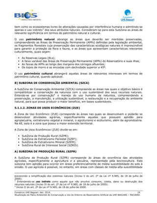 Consórcio UHE Baguari. dez. 2014. 19
Atualização do Plano Ambiental de Conservação e Uso do Entorno do Reservatório Artificial da UHE BAGUARI – PACUERA
bem como os ecossistemas livres de alterações causadas por interferência humana e admitindo-se
apenas o uso indireto3
dos seus atributos naturais. Consideram-se para esta SubZona as áreas de
relevante significância em termos de patrimônio natural e cultural.
O uso patrimônio natural abrange as áreas que deverão ser mantidas preservadas,
compreendendo as Áreas de Preservação Permanente (APPs) definidas pela legislação ambiental,
os fragmentos florestais cuja preservação das características ecológicas naturais é imprescindível
para garantir a proteção da flora e fauna, e as áreas que apresentam características relevantes
culturalmente, quais sejam:
As Reservas Legais (RLs);
A faixa variável das Áreas de Preservação Permanente (APPs) do Reservatório e suas ilhas;
As faixas de APPs ao longo das margens dos córregos afluentes;
Os topos de morro e as encostas com declividade superior a 45º.
O uso patrimônio cultural abrangerá aquelas áreas de relevantes interesses em termos de
patrimônio cultural, quando aplicável.
B) SUBZONA DE CONSERVAÇÃO AMBIENTAL (SZCA)
A SubZona de Conservação Ambiental (SZCA) compreende as áreas nas quais o objetivo básico é
compatibilizar a conservação da natureza com o uso sustentável dos seus recursos naturais.
Entende-se por conservação4
o manejo do uso humano da natureza, compreendendo a
preservação, a manutenção, a utilização sustentável, a restauração e a recuperação do ambiente
natural, para que possa produzir o maior benefício, em bases sustentáveis.
5.1.1.2. ZONAS DE USOS ECONÔMICOS (ZUE)
A Zona de Uso Econômico (ZUE) corresponde às áreas nas quais se desenvolvem e poderão se
desenvolver atividades agrárias, especificamente aquelas que possuem aptidão para
agropecuária, extrativismo vegetal e mineral, o agroturismo e ecoturismo, além da agroindústria.
Na AE, esta é a zona que possui a maior extensão territorial.
A Zona de Usos Econômicos (ZUE) divide-se em:
SubZona de Produção Rural (SZPR);
SubZona de Extrativismo Florestal (SZEF);
SubZona de Extrativismo Mineral (SZEM);
SubZona Rural de Interesse Social (SZRIS).
A) SUBZONA DE PRODUÇÃO RURAL (SZPR)
A SubZona de Produção Rural (SZPR) corresponde às áreas de ocorrência das atividades
agrícolas, especificamente a agricultura e a pecuária, representada pela bovinocultura. Esta
subzona tem aptidão para ocorrer em áreas preferencialmente de média suscetibilidade do solo à
erosão. O uso agrícola é possível, no entanto, em áreas com classes de média-alta suscetibilidade
prevenindo a simplificação dos sistemas naturais (Inciso V do art. 2º da Lei nº 9.985, de 18 de julho de
2000).
3
Entendendo-se uso indireto como aquele que não envolve consumo, coleta, dano ou destruição dos
recursos naturais (Inciso IX do art. 2º da Lei nº 9.985, de 18 de julho de 2000).
4
Inciso II do art. 2º da Lei nº 9.985, de 18 de julho de 2000.
 