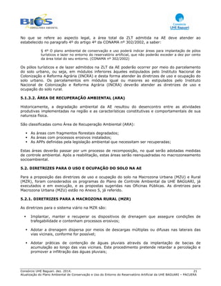 Consórcio UHE Baguari. dez. 2014. 21
Atualização do Plano Ambiental de Conservação e Uso do Entorno do Reservatório Artificial da UHE BAGUARI – PACUERA
No que se refere ao aspecto legal, a área total da ZLT admitida na AE deve atender ao
estabelecido no paragrafo 4º do artigo 4º da CONAMA nº 302/2002, a saber:
§ 4º O plano ambiental de conservação e uso poderá indicar áreas para implantação de pólos
turísticos e lazer no entorno do reservatório artificial, que não poderão exceder a dez por cento
da área total do seu entorno. (CONAMA nº 302/2002)
Os pólos turísticos e de lazer admitidos na ZLT da AE poderão ocorrer por meio do parcelamento
do solo urbano, ou seja, em módulos inferiores àqueles estipulados pelo Instituto Nacional de
Colonização e Reforma Agrária (INCRA) e desta forma atender às diretrizes de uso e ocupação do
solo urbano. Os parcelamentos em módulos igual ou maiores ao estipulados pelo Instituto
Nacional de Colonização e Reforma Agrária (INCRA) deverão atender as diretrizes de uso e
ocupação do solo rural.
5.1.3.2. ÁREA DE RECUPERAÇÃO AMBIENTAL (ARA)
Historicamente, a degradação ambiental da AE resultou do desencontro entre as atividades
produtivas implementadas na região e as características constitutivas e comportamentais de sua
natureza física.
São classificadas como Área de Recuperação Ambiental (ARA):
As áreas com fragmentos florestais degradados;
As áreas com processos erosivos instalados;
As APPs definidas pela legislação ambiental que necessitam ser recuperadas;
Estas áreas deverão passar por um processo de recomposição, no qual serão adotadas medidas
de controle ambiental. Após a reabilitação, estas áreas serão reenquadradas no macrozoneamento
socioambiental.
5.2. DIRETRIZES PARA O USO E OCUPAÇÃO DO SOLO NA AE
Para a proposição das diretrizes de uso e ocupação do solo na Macrozona Urbana (MZU) e Rural
(MZR), foram considerados os programas do Plano de Controle Ambiental da UHE BAGUARI, já
executados e em execução, e as propostas sugeridas nas Oficinas Públicas. As diretrizes para
Macrozona Urbana (MZU) estão no Anexo 5, já referido.
5.2.1. DIRETRIZES PARA A MACROZONA RURAL (MZR)
As diretrizes para o sistema viário na MZR são:
Implantar, manter e recuperar os dispositivos de drenagem que assegure condições de
trafegabilidade e contenham processos erosivos;
Adotar a drenagem dispersa por meios de descargas múltiplas ou difusas nas laterais das
vias vicinais, conforme for possível;
Adotar práticas de contenção de águas pluviais através da implantação de bacias de
acumulação ao longo das vias vicinais. Este procedimento pretende retardar a percolação e
promover a infiltração das águas pluviais;
 