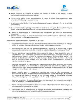 Consórcio UHE Baguari. dez. 2014. 22
Atualização do Plano Ambiental de Conservação e Uso do Entorno do Reservatório Artificial da UHE BAGUARI – PACUERA
Adotar medidas de controle de erosão em taludes de cortes e de aterros, usando
preferencialmente o revestimento vegetal;
Evitar trechos viários longos perpendiculares às curvas de níveis. Este procedimento visa
evitar a instalação de processos erosivos;
Evitar movimentos de terra nas proximidades das drenagens naturais a fim de evitar seu
carreamento;
Executar obras de terraplanagem simultâneas às obras de drenagem. As redes de drenagem
devem estar devidamente protegidas contra o assoreamento e a obstrução;
Garantir a acessibilidade e a mobilidade das comunidades por meio de manutenções
constantes;
Garantir a manutenção de acessos internos das fazendas situadas mais próximas à área da
Usina, incluindo a conservação das pontes.
As diretrizes para o saneamento ambiental na MZR são:
Despender esforços para que haja derivações e captações mediante a obtenção de outorga
do uso de recursos hídricos no âmbito dos órgãos ambientais competentes;
Recomendar para que não haja utilização de locais para deposição de dejetos, sem estudos
prévios ou licenciamento ambiental, evitando-se a disposição de lixo na categoria “lixão”.
Atentar, quando da implantação de sistema sanitário, para as áreas de planície onde o
lençol freático não é profundo e apresenta risco de contaminação, como por exemplo, nas
planícies do rio Corrente Grande, do córrego Preto (afluente do rio Corrente Grande), no
entorno do distrito de Senhora da Penha (município de Fernandes Tourinho) e terrenos
entre a foz dos córregos do Otto e do Boa Sorte, ambas no Reservatório, próximo à
mancha urbana de Periquito.
Incentivar a utilização de mananciais para o abastecimento de água domiciliar, por meio de
captação superficial ou a perfuração de poços profundos. Considera-se, todavia, que o
reuso de águas, para usos menos exigentes em qualidade, apresenta alto potencial para
redução da demanda por este recurso;
Buscar soluções para o esgotamento sanitário de modo a não comprometer o
abastecimento de água, respeitando-se distâncias seguras para a implantação de sistemas
de disposição de efluentes líquidos e de captação hídrica e utilizando-se técnicas
adequadas de disposição final e/ou tratamento dos resíduos sólidos.
Incentivar as práticas de contenção de águas pluviais através das bacias de acumulação,
valas de infiltração e cisternas de infiltração;
Propor edificações residenciais em áreas elevadas e suficientemente bem drenadas para o
bom desempenho do sistema de fossas;
Instruir para que as águas pluviais de telhados de casas e estábulos sejam coletadas em
caixas ou cavidades do solo, para infiltração forçada ou uso local;
 