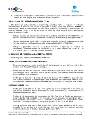 Consórcio UHE Baguari. dez. 2014. 23
Atualização do Plano Ambiental de Conservação e Uso do Entorno do Reservatório Artificial da UHE BAGUARI – PACUERA
Incentivar a construção de fossas sépticas, respeitando-se o coeficiente de permeabilidade
do solo e o nível d’água, e de acordo com projeto específico.
5.2.1.1. ZONA DE PROTEÇÃO AMBIENTAL (ZPA)
A ZPA destina-se exclusivamente à preservação, entendida como o conjunto de métodos,
procedimentos e políticas que visem à proteção a longo prazo das espécies, habitats e
ecossistemas, além da manutenção dos processos ecológicos, prevenindo a simplificação dos
sistemas naturais (Inciso IX do art. 2º da Lei nº 9.985, de 18 de julho de 2000). As diretrizes
gerais de uso na ZPA são:
Proteger as áreas de interesse ambiental, observando-se a Lei federal nº 9.985/2000, que
institui o Sistema Nacional de Unidades de Conservação da Natureza, quando pertinente;
Proteger as áreas de preservação exigidas pela legislação ambiental especificamente a Lei
Florestal brasileira, Lei Florestal estadual e a Resolução CONAMA nº 302/2002;
Proteger o patrimônio histórico ou cultural mediante a aplicação do instituto do
tombamento, conforme Decreto-Lei Federal nº 25/1937 e Leis Federais nº 3.924/1961, nº
6.292/1975, Lei n° 11.726/1994, quando pertinente;
A) SUBZONA DE PRESERVAÇÃO AMBIENTAL (SZPA)
As diretrizes para a SZPA de patrimônio natural são:
ÁREAS DE PRESERVAÇÃO PERMANENTE (APPs)
Demarcar, revegetar e manter a faixa de APP ao longo das margens do Reservatório, bem
como as suas ilhas, definidas pela legislação;
Atentar para as APPs ao longo dos cursos d’água tributários do rio Doce em seus trechos
compreendidos na AE, divulgar e instruir os proprietários pela obrigatoriedade/necessidade
de revegetá-las, caso necessário;
Atentar para o disposto no § 6º do Art. 23 da Lei Estadual nº 20.922/2013 que estabelece
para o Plano Ambiental de Conservação e Uso do Entorno de Reservatório Artificial, que o
uso do entorno do Reservatório não poderá exceder a 10% (dez por cento) do total da APP.
RESERVAS LEGAIS (RLs)
Atentar para averbação das RLs da AE no registro de imóveis competente de tal forma que
seja vedada a alteração de sua destinação nos casos de transmissão, a qualquer título, ou
de desmembramento da área;
Divulgar a obrigatoriedade da conservação da RL. Esta tem a função de assegurar a
preservação da biodiversidade e dos recursos naturais, riquezas imprescindíveis para o
desenvolvimento econômico, social e ambiental sustentável das propriedades rurais,
conforme a Lei Florestal Brasileira, em seus artigos Art. 5º, Art. 61-A Art. 61-B.
Impetrar esforços para que as RLs tenham uso restrito, sendo vedados o corte raso, a
alteração de uso do solo e a exploração com fins comerciais, com algumas exceções,
conforme autorização do Instituto Estadual de Florestas (IEF);
 