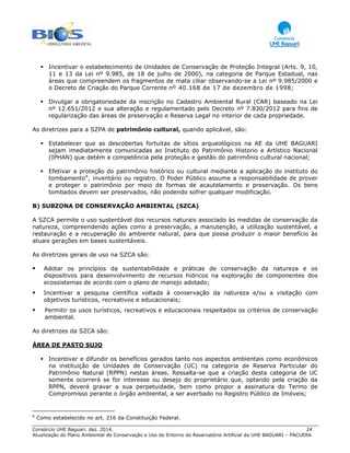 Consórcio UHE Baguari. dez. 2014. 24
Atualização do Plano Ambiental de Conservação e Uso do Entorno do Reservatório Artificial da UHE BAGUARI – PACUERA
Incentivar o estabelecimento de Unidades de Conservação de Proteção Integral (Arts. 9, 10,
11 e 13 da Lei nº 9.985, de 18 de julho de 2000), na categoria de Parque Estadual, nas
áreas que compreendem os fragmentos de mata ciliar observando-se a Lei nº 9.985/2000 e
o Decreto de Criação do Parque Corrente nº 40.168 de 17 de dezembro de 1998;
Divulgar a obrigatoriedade da inscrição no Cadastro Ambiental Rural (CAR) baseado na Lei
nº 12.651/2012 e sua alteração e regulamentado pelo Decreto nº 7.830/2012 para fins de
regularização das áreas de preservação e Reserva Legal no interior de cada propriedade.
As diretrizes para a SZPA de patrimônio cultural, quando aplicável, são:
Estabelecer que as descobertas fortuitas de sítios arqueológicos na AE da UHE BAGUARI
sejam imediatamente comunicadas ao Instituto do Patrimônio Historio e Artístico Nacional
(IPHAN) que detém a competência pela proteção e gestão do patrimônio cultural nacional;
Efetivar a proteção do patrimônio histórico ou cultural mediante a aplicação do instituto do
tombamento6
, inventário ou registro. O Poder Público assume a responsabilidade de prover
e proteger o patrimônio por meio de formas de acautelamento e preservação. Os bens
tombados devem ser preservados, não podendo sofrer qualquer modificação.
B) SUBZONA DE CONSERVAÇÃO AMBIENTAL (SZCA)
A SZCA permite o uso sustentável dos recursos naturais associado às medidas de conservação da
natureza, compreendendo ações como a preservação, a manutenção, a utilização sustentável, a
restauração e a recuperação do ambiente natural, para que possa produzir o maior benefício às
atuais gerações em bases sustentáveis.
As diretrizes gerais de uso na SZCA são:
Adotar os princípios da sustentabilidade e práticas de conservação da natureza e os
dispositivos para desenvolvimento de recursos hídricos na exploração de componentes dos
ecossistemas de acordo com o plano de manejo adotado;
Incentivar a pesquisa científica voltada à conservação da natureza e/ou a visitação com
objetivos turísticos, recreativos e educacionais;
Permitir os usos turísticos, recreativos e educacionais respeitados os critérios de conservação
ambiental.
As diretrizes da SZCA são:
ÁREA DE PASTO SUJO
Incentivar e difundir os benefícios gerados tanto nos aspectos ambientais como econômicos
na instituição de Unidades de Conservação (UC) na categoria de Reserva Particular do
Patrimônio Natural (RPPN) nestas áreas. Ressalta-se que a criação desta categoria de UC
somente ocorrerá se for interesse ou desejo do proprietário que, optando pela criação da
RPPN, deverá gravar a sua perpetuidade, bem como propor a assinatura do Termo de
Compromisso perante o órgão ambiental, a ser averbado no Registro Público de Imóveis;
6
Como estabelecido no art. 216 da Constituição Federal.
 