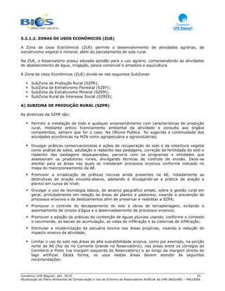 Consórcio UHE Baguari. dez. 2014. 25
Atualização do Plano Ambiental de Conservação e Uso do Entorno do Reservatório Artificial da UHE BAGUARI – PACUERA
5.2.1.2. ZONAS DE USOS ECONÔMICOS (ZUE)
A Zona de Usos Econômicos (ZUE) permite o desenvolvimento de atividades agrárias, de
extrativismo vegetal e mineral, além do parcelamento do solo rural.
Na ZUE, o Reservatório possui elevada aptidão para o uso agrário, compreendendo as atividades
de abastecimento de água, irrigação, pesca comercial e amadora e aquicultura.
A Zona de Usos Econômicos (ZUE) divide-se nas seguintes SubZonas:
SubZona de Produção Rural (SZPR);
SubZona de Extrativismo Florestal (SZEF);
SubZona de Extrativismo Mineral (SZEM);
SubZona Rural de Interesse Social (SZRIS).
A) SUBZONA DE PRODUÇÃO RURAL (SZPR)
As diretrizes da SZPR são:
Permitir a instalação de todo e qualquer empreendimento com características de produção
rural, mediante prévio licenciamento ambiental da atividade e consulta aos órgãos
competentes, sempre que for o caso. Na Oficina Pública foi sugerida a continuidade das
atividades econômicas na MZR como agropecuária e agroindústrias;
Divulgar práticas conservacionistas e ações de recuperação do solo e da cobertura vegetal
como análise de solos, adubação e replantio das pastagens, correção da fertilidade do solo e
replantio das pastagens depauperadas, parceria com os programas e entidades que
assessoram os produtores rurais, divulgando técnicas de controle de erosão. Deve-se
atentar para as áreas nas quais se instalaram processos erosivos conforme indicado no
mapa do macrozoneamento da AE.
Promover a erradicação de práticas nocivas ainda presentes na AE, notadamente as
destrutivas de aração encosta-abaixo, adotando e divulgando-se a prática da aração e
plantio em curva de nível;
Divulgar o uso de tecnologia básica, de alcance geográfico amplo, sobre a gestão rural em
geral, principalmente em relação às áreas de plantio e pastoreio, visando a prevenção de
processos erosivos e de deslizamentos afim de preservar e reabilitar a SZPA;
Promover o controle do decapeamento do solo e obras de terraplanagem, evitando o
assoreamento de corpos d’água e o desencadeamento de processos erosivos;
Promover a adoção de práticas de contenção de águas pluviais usando, conforme o contexto
o recomende, as bacias de acumulação, as valas de infiltração e as cisternas de infiltração;
Estimular a modernização da pecuária bovina nas áreas propícias, visando a redução do
impacto erosivo da atividade;
Limitar o uso do solo nas áreas de alta suscetibilidade erosiva, como por exemplo, na porção
norte da AE (foz do rio Corrente Grande no Reservatório), nas áreas entre os córregos do
Cemitério e Preto (na margem esquerda do Reservatório) e ao longo da margem direita do
lago artificial. Desta forma, os usos nestas áreas devem atender às seguintes
recomendações:
 