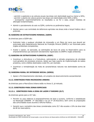 Consórcio UHE Baguari. dez. 2014. 26
Atualização do Plano Ambiental de Conservação e Uso do Entorno do Reservatório Artificial da UHE BAGUARI – PACUERA
- permitir o pastoreio e as culturas anuais nas áreas com declividade igual ou menor a 50%;
- permitir o plantio de cultura perene nas áreas com declividade entre 50% e 80%;
- acompanhar experimentalmente os resultados e, se for o caso, propor medidas de
alteração fundamentadas;
Admitir o parcelamento do solo na SZPA, conforme os parâmetros legais;
Atentar para o uso controlado de defensivos agrícolas nas áreas onde o lençol freático não é
profundo.
B) SUBZONA DE EXTRATIVISMO MINERAL (SZEM)
As diretrizes para a SZEM são:
Submeter toda e qualquer atividade de mineração a um Plano de Lavra que deverá ser
autorizado pelo Departamento Nacional de Produção Mineral (DNPM) e ser licenciado pelos
órgãos ambientais competentes;
Avaliar e apoiar, se aprovada, as solicitações de lavra de areia no Reservatório para os
empreendimentos que estiverem devidamente registrados no DNPM e órgão ambiental;
C) SUBZONA DE EXTRATIVISMO FLORESTAL (SZEF)
Incentivar a silvicultura e a fruticultura, estimulando a retirada progressiva da atividade
rural geradora de processos erosivos, desde que haja suporte de implementação da cadeia
produtiva, como créditos destinados a este fim, por exemplo.
Incentivar a reimplantação da mata de características naturais nas declividades acima de
80%.
D) SUBZONA RURAL DE INTERESSE SOCIAL (SZRIS)
Apoiar o Pré-Assentamento Liberdade, em projetos de desenvolvimento socioambiental.
5.2.2. DIRETRIZES PARA MACROZONA URBANA
As diretrizes para a MacroZona Urbana estão no Anexo 5, já indicado.
5.2.3. DIRETRIZES PARA ZONAS ESPECIAIS
5.2.3.1. DIRETRIZES PARA A ZONA DE LAZER E TURISMO (ZLT)
As diretrizes gerais para a ZLT são:
Permitir os usos relativos à empreendimentos de lazer e turismo, conforme o estabelecido
na Resolução CONAMA nº 302/2002 e na Lei nº 20.922/2013, bem como as proposições
das comunidades locais durante a Oficina Pública ;
Garantir que o somatório das áreas consideradas como ZLT não exceda a 10% da área total
da AE do reservatório;
 