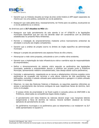 Consórcio UHE Baguari. dez. 2014. 28
Atualização do Plano Ambiental de Conservação e Uso do Entorno do Reservatório Artificial da UHE BAGUARI – PACUERA
Garantir que os módulos situados ao longo da área verde lindeira à APP sejam separados da
mesma por via uma pública, aceitando-se via de pedestres;
Assegurar que cada gleba deva, necessariamente, ter frente para via pública, excetuando-se
a via de pedestres ou a ciclovia.
As diretrizes para a ZLT situados na MZU são:
Assegurar que todo parcelamento do solo atenda à Lei nº 6766/79 e às legislações
municipais específicas que por sua vez deverão estar em consonância com as diretrizes
estabelecidas no presente Plano Ambiental;
Permitir a instalação de empreendimentos mediante prévio licenciamento ambiental da
atividade e consulta aos órgãos competentes;
Garantir que a análise do projeto ocorra no âmbito do órgão específico da administração
municipal;
Adequar o projeto de parcelamento aos aspectos físicos do sítio urbano;
Hierarquizar a rede viária proposta, articulando-a com a malha viária existente;
Garantir que a implantação de toda infraestrutura viária e sanitária seja de responsabilidade
do empreendedor;
Definir o dimensionamento do sistema viário segundo os parâmetros das legislações
municipais, podendo o empreendedor discutir e justificar seu projeto junto à Prefeitura
Municipal, apresentando relatório consubstanciado, caso deseje adotar outros parâmetros;
Controlar o adensamento, respeitando-se os recuos e afastamentos mínimos exigidos como
parâmetros de ocupação dos terrenos e uma altura máxima de três pavimentos nas
edificações, excluídos o subsolo utilizado para estacionamento e garagem e o pilotis utilizado
para lazer e recreação.
Observar, no caso das Rodovias Federais e Estaduais, os seguintes aspectos referentes ao
acesso e parcelamento dos terrenos contíguos às suas respectivas faixas de domínio, bem
como à circulação:
- O acesso direto da propriedade à via ficará sujeito à consulta prévia do DNIT/DER e da
Prefeitura, observadas as competências legais destes órgãos;
- O parcelamento com lotes lindeiros às rodovias deverá exigir ruas marginais laterais
tangenciando a faixa de domínio da rodovia. Deverá também obedecer às normas
aplicáveis de parcelamento do solo.
- Os parâmetros municipais e os parâmetros para os loteamentos a se instalarem na ZLT
estão apresentados no Quadro 6.
 