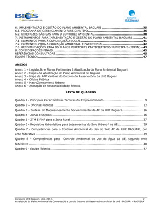 Consórcio UHE Baguari. dez. 2014. 2
Atualização do Plano Ambiental de Conservação e Uso do Entorno do Reservatório Artificial da UHE BAGUARI – PACUERA
6. IMPLEMENTAÇÃO E GESTÃO DO PLANO AMBIENTAL BAGUARI ...........................................35 
6.1. PROGRAMA DE GERENCIAMENTO PARTICIPATIVO..........................................................35 
6.2. DIRETRIZES BÁSICAS PARA O CONTROLE AMBIENTAL ...................................................38 
7. INSTRUMENTOS PARA IMPLEMENTAÇÃO E GESTÃO DO PLANO AMBIENTAL BAGUARI ...........41 
7.1. ELEMENTOS PARA A COMUNICAÇÃO SOCIAL.................................................................41 
7.2. ELEMENTOS PARA A EDUCAÇÃO AMBIENTAL E PATRIMONIAL..........................................42 
7.3. RECOMENDAÇÕES PARA OS PLANOS DIRETORES PARTICIPATIVOS MUNICIPAIS (PDPMs) ..43 
8. CONSIDERAÇÕES FINAIS ..............................................................................................45 
REFERÊNCIAS CONSULTADAS............................................................................................45 
EQUIPE TÉCNICA..............................................................................................................47 
ANEXOS
Anexo 1 – Legislação e Planos Pertinentes à Atualização do Plano Ambiental Baguari
Anexo 2 – Mapas da Atualização do Plano Ambiental de Baguari
Anexo 3 – Mapa da APP Variável do Entorno do Reservatório da UHE Baguari
Anexo 4 – Oficina Pública
Anexo 5 – MacroZoneamento Urbano
Anexo 6 – Anotação de Responsabilidade Técnica
LISTA DE QUADROS
Quadro 1 - Principais Características Técnicas do Empreendimento.......................................... 9
Quadro 2 – Oficinas Públicas.............................................................................................12
Quadro 3 – Sintese do Macrozoneamento Socioambiental da AE da UHE Baguari......................16
Quadro 4 - Zonas Especiais ..............................................................................................16
Quadro 5 - ZTM E FMP para a Zona Rural ...........................................................................27
Quadro 6 - Requisitos Urbanísticos para Loteamentos do Solo Urbano* na AE..........................29
Quadro 7 - Competências para o Controle Ambiental do Uso do Solo AE da UHE BAGUARI, por
ente federativo ...............................................................................................................39
Quadro 8 – Competências para Controle Ambiental do Uso da Água da AE, segundo ente
federativo ......................................................................................................................40
Quadro 9 - Equipe Técnica................................................................................................47
 