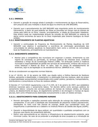 Consórcio UHE Baguari. dez. 2014. 31
Atualização do Plano Ambiental de Conservação e Uso do Entorno do Reservatório Artificial da UHE BAGUARI – PACUERA
5.3.1. ENERGIA
Garantir a geração de energia aliada à proteção e monitoramento da água do Reservatório,
sem prejuízo dos usos múltiplos e atuais da água no entorno da UHE BAGUARI;
Garantir que o aproveitamento da UHE BAGUARI seja importante ponto de monitoramento
hidrométrico, a partir do qual poderão ser feitas as previsões em tempo real do trânsito de
cheias pela calha do rio Doce, visando, principalmente, a cidade de Governador Valadares.
Esta diretriz pode ser implementada através da inclusão da UHE BAGUARI no sistema de
alerta contra enchentes da bacia do rio Doce implantado pela Sistema Geológico do Brasil
(CPRM).
5.3.2. MONITORAMENTO DE PLANTAS AQUÁTICAS
Garantir a continuidade do Programa de Monitoramento de Plantas Aquáticas da UHE
BAGUARI cujo objetivo é acompanhar a ocorrência de colonização generalizada das
comunidades de plantas aquáticas no Reservatório bem como o controle da comunidade
local de fitoplanctos, principalmente as Cyanobacterias.
5.3.3. SANEAMENTO AMBIENTAL
Atentar para a competência dos municípios em organizar e prestar, diretamente ou sob
regime de concessão ou permissão, os serviços públicos de interesse local, conforme
estabelece o Artigo 30 da Constituição Federal (1988). Tal atribuição confere à instância
municipal a responsabilidade da gestão dos serviços de saneamento, embora não exclua os
níveis estadual e federal de atuar no setor, seja no campo de estabelecimento de
diretrizes, seja no da legislação ou da assistência técnica. (BARROS et al., 1995);
Há de se considerarem as seguintes normais federais.
A Lei nº 18.031, de 12 de janeiro de 2009, que dispõe sobre a Política Nacional de Resíduos
Sólidos, apresenta a classificação, o tratamento e a destinação final dos resíduos, além de propor
a responsabilidade socioambiental compartilhada entre poder público, geradores, transportadores,
distribuidores e consumidores no fluxo de resíduos sólidos.
O Decreto nº 7.217/2010 regulamenta a Lei no
11.445, de 5 de janeiro de 2007, que estabelece
diretrizes nacionais para o saneamento básico. Tal decreto define como serviços públicos de
saneamento básico: conjunto dos serviços públicos de manejo de resíduos sólidos, de limpeza
urbana, de abastecimento de água, de esgotamento sanitário e de drenagem e manejo de águas
pluviais, bem como infraestruturas destinadas exclusivamente a cada um destes serviços;
5.3.3.1. ABASTECIMENTO PARA CONSUMO HUMANO
Permitir derivações e captações somente após obtenção de outorga dos órgãos ambientais
competentes. O uso para a satisfação das necessidades de pequenos núcleos populacionais,
distribuídos no meio rural não precisa de outorga, desde que considerado como uso
insignificante e submetendo-se a cadastro no Instituto Mineiro de Gestão das Águas (IGAM);
Garantir a disponibilidade de água potável, em quantidade e qualidade compatíveis com os
diversos usos dentro do zoneamento definido;
Definir usos aproveitando-se ao máximo a infraestrutura de abastecimento existente, para
minimizar custos. No caso de se pretender a ampliação da área ocupada ou a introdução de
 