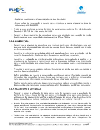 Consórcio UHE Baguari. dez. 2014. 34
Atualização do Plano Ambiental de Conservação e Uso do Entorno do Reservatório Artificial da UHE BAGUARI – PACUERA
- Avaliar as espécies raras e/ou ameaçadas na área de estudo;
- Propor ações de conservação e manejo para a ictiofauna e pesca artesanal na área de
influência da UHE BAGUARI.
Proibir a pesca em locais a menos de 300m de barramentos, conforme Art. 14 do Decreto
Estadual nº 43.713, de 14 de janeiro de 2004;
Garantir o desenvolvimento da piscicultura como uma atividade para geração de renda
diretriz sugerida pelas comunidades locais durante a Oficina Pública.
5.3.6. AQUICULTURA
Garantir que a atividade de aquicultura seja realizada dentro dos trâmites legais, uma vez
que para tanto são necessários a obtenção de outorga do uso da água, o registro do projeto
e a licença ambiental.
Incentivar investimentos em estudos relativos à aquicultura, bem como a avaliação real do
tamanho das populações dos locais, além dos aspectos sanitários e comerciais;
Incentivar a realização de monitoramentos sistemáticos, contemplando a espécie e o
ecossistema, de forma que o conhecimento sobre a diversidade biológica e sua importância
para a sustentabilidade seja disseminado para as comunidades locais e administradores
públicos;
Preconizar o emprego de espécies nativas. Recomenda-se, ainda, que este uso receba o
incentivo das municipalidades;
Definir estratégias de manejo e conservação, considerando como informação essencial as
percepções das populações humanas locais que convivem com o ambiente, considerados
como os principais interessados na manutenção de sua integridade ambiental;
Realizar estudos para exploração desses recursos, pois se trata de uma estratégia restrita e
desconhecida pela maioria dos pescadores locais, além dos aspectos sanitários e comerciais.
5.3.7. TRANSPORTE E NAVEGAÇÃO
Acelerar e apoiar a utilização de balsa como meio de transporte para a população de
Senhora da Penha e Pedra Corrida bem como a interligação entre estes dois distritos. A
utilização de tal equipamento justifica-se pela dificuldade de acesso e/ou de deslocamento
destas populações por meio da modalidade de transporte convencional – terrestre.
Atender à legislação específica estabelecida pela Marinha do Brasil – no caso da utilização de
balsas, em termos de construção do equipamento e segurança – tais como: Norma Marítima
02 de 2005, que estabelece normas para embarcações empregadas na Navegação Interior;
e Norma Marítima 03 de 2003, que discorre sobre normas para amadores, embarcações de
esporte e/ou recreio.
Garantir que nos atracadouros de travessia somente possam trafegar, atracar, desatracar e
permanecer nas proximidades as embarcações autorizadas pelo setor competente do
 