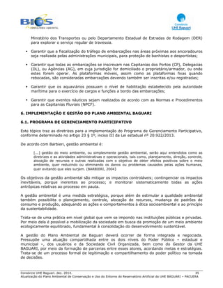 Consórcio UHE Baguari. dez. 2014. 35
Atualização do Plano Ambiental de Conservação e Uso do Entorno do Reservatório Artificial da UHE BAGUARI – PACUERA
Ministério dos Transportes ou pelo Departamento Estadual de Estradas de Rodagem (DER)
para explorar o serviço regular de travessia.
Garantir que a fiscalização do tráfego de embarcações nas áreas próximas aos ancoradouros
seja realizada pelas administrações municipais, para proteção de banhistas e desportistas;
Garantir que todas as embarcações se inscrevam nas Capitanias dos Portos (CP), Delegacias
(DL), ou Agências (AG), em cuja jurisdição for domiciliado o proprietário/armador, ou onde
estes forem operar. As plataformas móveis, assim como as plataformas fixas quando
rebocadas, são consideradas embarcações devendo também ser inscritas e/ou registradas;
Garantir que os aquaviários possuam o nível de habilitação estabelecido pela autoridade
marítima para o exercício de cargos e funções a bordo das embarcações;
Garantir que eventos náuticos sejam realizados de acordo com as Normas e Procedimentos
para as Capitanias Fluviais (NPCF).
6. IMPLEMENTAÇÃO E GESTÃO DO PLANO AMBIENTAL BAGUARI
6.1. PROGRAMA DE GERENCIAMENTO PARTICIPATIVO
Este tópico traz as diretrizes para a implementação do Programa de Gerenciamento Participativo,
conforme determinado no artigo 23 § 1º, inciso III da Lei estadual nº 20.922/2013.
De acordo com Barbieri, gestão ambiental é:
[...] gestão do meio ambiente, ou simplesmente gestão ambiental, serão aqui entendidos como as
diretrizes e as atividades administrativas e operacionais, tais como, planejamento, direção, controle,
alocação de recursos e outras realizadas com o objetivo de obter efeitos positivos sobre o meio
ambiente, quer reduzindo ou eliminando os danos ou problemas causados pelas ações humanas,
quer evitando que eles surjam. (BARBIERI, 2004)
Os objetivos da gestão ambiental são mitigar os impactos controláveis; contingenciar os impactos
inevitáveis, porque inerentes ao processo; e monitorar sistematicamente todas as ações
antrópicas relativas ao processo em pauta.
A gestão ambiental é uma medida estratégica, porque além de estimular a qualidade ambiental
também possibilita o planejamento, controle, alocação de recursos, mudança de padrões de
consumo e produção, adequando as ações e comportamentos à ética socioambiental e ao princípio
da sustentabilidade.
Trata-se de uma prática em nível global que vem se impondo nas instituições públicas e privadas.
Por meio dela é possível a mobilização da sociedade em busca da promoção de um meio ambiente
ecologicamente equilibrado, fundamental à consolidação do desenvolvimento sustentável.
A gestão do Plano Ambiental de Baguari deverá ocorrer de forma integrada e negociada.
Pressupõe uma atuação compartilhada entre os dois níveis do Poder Público – estadual e
municipal –, dos usuários e da Sociedade Civil Organizada, bem como do Gestor da UHE
BAGUARI, por meio da formação de parcerias entre esses atores, acordando metas e estratégias.
Trata-se de um processo formal de legitimação e compartilhamento do poder político na tomada
de decisões.
 