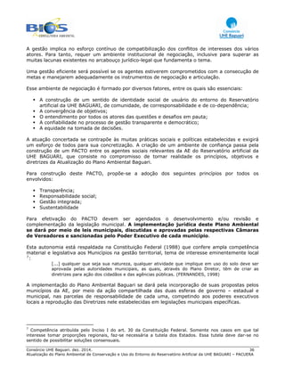 Consórcio UHE Baguari. dez. 2014. 36
Atualização do Plano Ambiental de Conservação e Uso do Entorno do Reservatório Artificial da UHE BAGUARI – PACUERA
A gestão implica no esforço contínuo de compatibilização dos conflitos de interesses dos vários
atores. Para tanto, requer um ambiente institucional de negociação, inclusive para superar as
muitas lacunas existentes no arcabouço jurídico-legal que fundamenta o tema.
Uma gestão eficiente será possível se os agentes estiverem comprometidos com a consecução de
metas e manejarem adequadamente os instrumentos de negociação e articulação.
Esse ambiente de negociação é formado por diversos fatores, entre os quais são essenciais:
A construção de um sentido de identidade social de usuário do entorno do Reservatório
artificial da UHE BAGUARI, de comunidade, de corresponsabilidade e de co-dependência;
A convergência de objetivos;
O entendimento por todos os atores das questões e desafios em pauta;
A confiabilidade no processo de gestão transparente e democrático;
A equidade na tomada de decisões.
A atuação concertada se contrapõe às muitas práticas sociais e políticas estabelecidas e exigirá
um esforço de todos para sua concretização. A criação de um ambiente de confiança passa pela
construção de um PACTO entre os agentes sociais relevantes da AE do Reservatório artificial da
UHE BAGUARI, que consiste no compromisso de tornar realidade os princípios, objetivos e
diretrizes da Atualização do Plano Ambiental Baguari.
Para construção deste PACTO, propõe-se a adoção dos seguintes princípios por todos os
envolvidos:
Transparência;
Responsabilidade social;
Gestão integrada;
Sustentabilidade
Para efetivação do PACTO devem ser agendados o desenvolvimento e/ou revisão e
complementação da legislação municipal. A implementação jurídica deste Plano Ambiental
se dará por meio de leis municipais, discutidas e aprovadas pelas respectivas Câmaras
de Vereadores e sancionadas pelo Poder Executivo de cada município.
Esta autonomia está respaldada na Constituição Federal (1988) que confere ampla competência
material e legislativa aos Municípios na gestão territorial, tema de interesse eminentemente local
7
:
[...] qualquer que seja sua natureza, qualquer atividade que implique em uso do solo deve ser
aprovada pelas autoridades municipais, as quais, através do Plano Diretor, têm de criar as
diretrizes para ação dos cidadãos e das agências públicas. (FERNANDES, 1998)
A implementação do Plano Ambiental Baguari se dará pela incorporação de suas propostas pelos
municípios da AE, por meio da ação compartilhada das duas esferas de governo – estadual e
municipal, nas parcelas de responsabilidade de cada uma, competindo aos poderes executivos
locais a reprodução das Diretrizes nele estabelecidas em legislações municipais específicas.
7
Competência atribuída pelo Inciso I do art. 30 da Constituição Federal. Somente nos casos em que tal
interesse tomar proporções regionais, faz-se necessária a tutela dos Estados. Essa tutela deve dar-se no
sentido de possibilitar soluções consensuais.
 