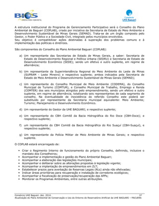 Consórcio UHE Baguari. dez. 2014. 37
Atualização do Plano Ambiental de Conservação e Uso do Entorno do Reservatório Artificial da UHE BAGUARI – PACUERA
A estrutura institucional do Programa de Gerenciamento Participativo será o Conselho do Plano
Ambiental de Baguari (COPLAB), criado por iniciativa da Secretaria de Estado do Meio Ambiente e
Desenvolvimento Sustentável de Minas Gerais (SEMAD). Trata-se de um órgão composto pelo
Gestor, o Poder Público e a Sociedade Civil, integrado pelos municípios envolvidos.
Seu objetivo é compatibilizar ações destinadas à superação dos problemas comuns e à
implementação das políticas e diretrizes.
São componentes do Conselho do Plano Ambiental Baguari (COPLAB):
a) Um representante das Secretarias de Estado de Minas Gerais, a saber: Secretaria de
Estado de Desenvolvimento Regional e Política Urbana (SEDRU) e Secretaria de Estado de
Desenvolvimento Econômico (SEDE); sendo um efetivo e outro suplente, em regime de
alternância;
b) Um representante da Superintendência Regional do Meio Ambiente do Leste de Minas
(SUPRAM - Leste Mineiro) e respectivo suplente; ambos indicados pela Secretaria de
Estado de Meio Ambiente e Desenvolvimento Sustentável de Minas Gerais (SEMAD);
c) Um representante do Conselho Municipal de Meio Ambiente (CODEMA), do Conselho
Municipal de Turismo (COMTUR), e Conselho Municipal de Trabalho, Emprego e Renda
(COMTER) dos seis municípios atingidos pelo empreendimento, sendo um efetivo e outro
suplente, em regime de alternância, totalizando seis representantes de cada segmento de
conselho. Na eventualidade de inexistência do referido Conselho este poderá ser
substituído por representante da Secretaria municipal equivalente: Meio Ambiente;
Turismo; Planejamento e Desenvolvimento Econômico.
d) Um representante do Gestor da UHE BAGUARI; e respectivo suplente;
e) Um representante do CBH Comitê da Bacia Hidrográfica do Rio Doce (CBH-Doce); e
respectivo suplente;
f) um representante do CBH Comitê da Bacia Hidrográfica do Rio Suaçuí (CBH-Suaçuí), e
respectivo suplente;
g) Um representante da Polícia Militar de Meio Ambiente de Minas Gerais; e respectivo
suplente.
O COPLAB estará encarregado de:
Criar o Regimento Interno de funcionamento do próprio Conselho, definindo, inclusive o
mandato dos Conselheiros;
Acompanhar a implementação e gestão do Plano Ambiental Baguari;
Acompanhar a elaboração das legislações municipais;
Acompanhar e deliberar sobre as alterações propostas à legislação vigente;
Acompanhar a implantação de empreendimentos em ZLT;
Estabelecer prazos para averbação de Reservas Legais (RLs) ainda não efetivadas;
Indicar áreas prioritárias para recuperação e instalação de corredores ecológicos;
Acompanhar a fiscalização de preservação/recuperação das APPs;
Monitorar os Programas Ambientais, entre outras atribuições.
 