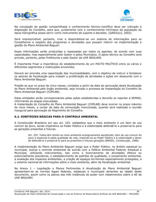 Consórcio UHE Baguari. dez. 2014. 38
Atualização do Plano Ambiental de Conservação e Uso do Entorno do Reservatório Artificial da UHE BAGUARI – PACUERA
Na concepção de gestão compartilhada o conhecimento técnico-científico deve ser colocado à
disposição do Conselho, para que, juntamente com o conhecimento intrínseco da população da
bacia hidrográfica possa servir como instrumento de suporte a decisões. (GARJULLI, 2002)
Será imprescindível, portanto, criar e disponibilizar-se um sistema de informações para os
Conselheiros a respeito dos programas e atividades que possam intervir na implementação e
gestão do Plano Ambiental Baguari.
Essas informações serão produzidas e repassadas por todos os agentes, de acordo com suas
capacidades, mas especialmente pelo Gestor e pelos Municípios. O apoio técnico ao Conselho será
provido, portanto, pelas Prefeituras e pelo Gestor da UHE BAGUARI.
É importante frisar a importância do estabelecimento de um PACTO POLÍTICO entre os vários e
diferentes segmentos e instituições envolvidos.
Deverá ser prevista uma capacitação das municipalidades, com o objetivo de instruir e fortalecer
os setores de fiscalização para impedir a proliferação de atividades e ações em desacordo com o
Plano Ambiental Baguari.
Propõe-se que no prazo de cinco meses, contados a partir da data de aprovação desta Atualização
do Plano Ambiental pelo órgão ambiental, seja iniciado o processo de implantação do Conselho do
Plano Ambiental Baguari (COPLAB).
Estas entidades serão corresponsáveis pelas ações estabelecidas e deverão se reportar à SEMAD,
informando as etapas executadas.
A implantação do Conselho do Plano Ambiental Baguari (COPLAB) deve ocorrer no prazo máximo
de nove meses, a contar da data da convocação mencionada, quando será realizada a reunião
inaugural para aprovação do Regimento do Conselho.
6.2. DIRETRIZES BÁSICAS PARA O CONTROLE AMBIENTAL
A Constituição Brasileira em seu art. 225. estabelece que o meio ambiente é um bem de uso
comum do povo, sendo imperativo ao Poder Público e à coletividade defendê-lo e preservá-lo para
as gerações presentes e futuras.
Art. 225. Todos têm direito ao meio ambiente ecologicamente equilibrado, bem de uso comum do
povo e essencial à sadia qualidade de vida, impondo-se ao Poder Público e à coletividade o dever
de defendê-lo e preservá-lo para as presentes e futuras gerações.(BRASIL, Constituição, 1988).
A implementação do Plano Ambiental Baguari exige que o Poder Público, no âmbito estadual ou
municipal, exerça o controle ambiental de acordo com a Política Ambiental Federal, Estadual e
Municipal, utilizando instrumentos, tais como o licenciamento de atividades efetiva ou
potencialmente poluidoras, o estabelecimento de padrões de qualidade, o zoneamento ambiental,
a avaliação dos impactos ambientais, a criação de espaços territoriais especialmente protegidos, e
o sistema nacional de informações sobre o meio ambiente, além da fiscalização ambiental.
No Anexo 1 – Legislação e Planos Pertinentes à Atualização do Plano Ambiental Baguari
apresentam-se as normas legais federais, estaduais e municipais atinentes ao objeto deste
documento, assim como os planos das três instâncias de poder com rebatimentos sobre a AE da
UHE BAGUARI
 