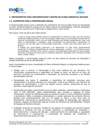 Consórcio UHE Baguari. dez. 2014. 41
Atualização do Plano Ambiental de Conservação e Uso do Entorno do Reservatório Artificial da UHE BAGUARI – PACUERA
7. INSTRUMENTOS PARA IMPLEMENTAÇÃO E GESTÃO DO PLANO AMBIENTAL BAGUARI
7.1. ELEMENTOS PARA A COMUNICAÇÃO SOCIAL
A fundamentação teórica para a definição dos parâmetros da Comunicação Social da Atualização
do Plano Ambiental Baguari sustenta-se em alguns pilares da Ecopedagogia, vertente pedagógica
referenciada por autores como Fritjof Capra e Edgard Morin, entre outros.
Para Capra, autor da teoria das redes sociais,
A vida no campo social também pode ser compreendida em termos de rede, mas não estamos
abordando reações químicas; e sim comunicações. Redes vivas em comunidades humanas são as
redes de comunicação. Assim como as redes biológicas são também autogeradoras, mas o que
geram é especialmente o impalpável. Cada comunicação cria pensamentos e significados, os
quais por sua vez dão lugar a comunicações posteriores, e assim uma rede inteira gera a si
própria.
À medida que comunicações continuam a se desenvolver na rede social, eventualmente
produzirão um sistema compartilhado de crenças, explicações, e valores — um contexto comum
de significados, conhecido como cultura, o qual é continuadamente sustentado por comunicações
adicionais. É através da cultura que os indivíduos adquirem identidade como membros da rede
social. (CAPRA, 2003)
Nessa concepção, a Comunicação insere-se como um dos pilares do processo de Educação e
Gestão Ambiental da AE da UHE BAGUARI.
Assim recomendam-se para a Atualização do Plano Ambiental Baguari os seguintes objetivos para
a Comunicação:
Diálogo com o entorno. A interlocução é tida como essência do ato educativo. Por
interlocução, compreende-se a capacidade de chegar ao outro, de abrir-se ao meio, de
percorrer caminhos de compreensão e expressão, de promover processos e de facilitar
aprendizagens abertas;
Consolidação dos dados. É ressaltada a importância de resultados concretos para
retroalimentar o processo educativo em construção. Trata-se de elaborar uma memória do
processo de aprendizagem, a partir de registro escrito, gráfico, audiovisual do que se
aprende a cada etapa do processo;
Socialização dos dados. Recomenda-se que os dados coletados, sistematizados e produzidos
sobre a UHE BAGUARI, sejam disponibilizados para consulta e pesquisa de todos
interessados. Devem ser distribuídas para as escolas de todos os níveis; bibliotecas públicas
e particulares; ONGs e entidades ambientalistas; a versão resumida dos produtos técnicos
gerados pelo empreendimento seja em via digital ou física; e sem ônus para os
destinatários. Recomenda-se especialmente a continuidade da distribuição dos seguintes
produtos: Registro do Patrimônio Natural na Área de Influência da UHE BAGUARI e Projeto
de Resgate da Memória Cultural;
Avaliação constante do processo. Propõe-se um sistema de avaliação que permita integrar
processos e produtos, em que se busque identificar: a apropriação de conteúdos, o
desenvolvimento e mudança de atitudes, o desenvolvimento da criatividade, a capacidade
de relacionar-se e expressar-se, a consecução de produtos que evidenciam o
desenvolvimento dos atores em rede.
 