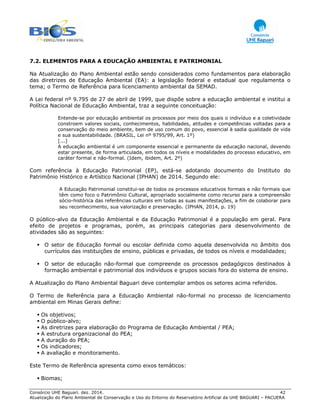 Consórcio UHE Baguari. dez. 2014. 42
Atualização do Plano Ambiental de Conservação e Uso do Entorno do Reservatório Artificial da UHE BAGUARI – PACUERA
7.2. ELEMENTOS PARA A EDUCAÇÃO AMBIENTAL E PATRIMONIAL
Na Atualização do Plano Ambiental estão sendo considerados como fundamentos para elaboração
das diretrizes de Educação Ambiental (EA): a legislação federal e estadual que regulamenta o
tema; o Termo de Referência para licenciamento ambiental da SEMAD.
A Lei federal nº 9.795 de 27 de abril de 1999, que dispõe sobre a educação ambiental e institui a
Política Nacional de Educação Ambiental, traz a seguinte conceituação:
Entende-se por educação ambiental os processos por meio dos quais o indivíduo e a coletividade
constroem valores sociais, conhecimentos, habilidades, atitudes e competências voltadas para a
conservação do meio ambiente, bem de uso comum do povo, essencial à sadia qualidade de vida
e sua sustentabilidade. (BRASIL, Lei nº 9795/99, Art. 1º)
[...]
A educação ambiental é um componente essencial e permanente da educação nacional, devendo
estar presente, de forma articulada, em todos os níveis e modalidades do processo educativo, em
caráter formal e não-formal. (Idem, ibidem, Art. 2º)
Com referência à Educação Patrimonial (EP), está-se adotando documento do Instituto do
Patrimônio Histórico e Artístico Nacional (IPHAN) de 2014. Segundo ele:
A Educação Patrimonial constitui-se de todos os processos educativos formais e não formais que
têm como foco o Patrimônio Cultural, apropriado socialmente como recurso para a compreensão
sócio-histórica das referências culturais em todas as suas manifestações, a fim de colaborar para
seu reconhecimento, sua valorização e preservação. (IPHAN, 2014, p. 19)
O público-alvo da Educação Ambiental e da Educação Patrimonial é a população em geral. Para
efeito de projetos e programas, porém, as principais categorias para desenvolvimento de
atividades são as seguintes:
O setor de Educação formal ou escolar definida como aquela desenvolvida no âmbito dos
currículos das instituições de ensino, públicas e privadas, de todos os níveis e modalidades;
O setor de educação não-formal que compreende os processos pedagógicos destinados à
formação ambiental e patrimonial dos indivíduos e grupos sociais fora do sistema de ensino.
A Atualização do Plano Ambiental Baguari deve contemplar ambos os setores acima referidos.
O Termo de Referência para a Educação Ambiental não-formal no processo de licenciamento
ambiental em Minas Gerais define:
Os objetivos;
O público-alvo;
As diretrizes para elaboração do Programa de Educação Ambiental / PEA;
A estrutura organizacional do PEA;
A duração do PEA;
Os indicadores;
A avaliação e monitoramento.
Este Termo de Referência apresenta como eixos temáticos:
Biomas;
 