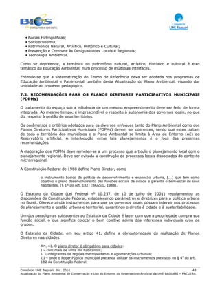 Consórcio UHE Baguari. dez. 2014. 43
Atualização do Plano Ambiental de Conservação e Uso do Entorno do Reservatório Artificial da UHE BAGUARI – PACUERA
Bacias Hidrográficas;
Socioeconomia;
Patrimônios Natural, Artístico, Histórico e Cultural;
Prevenção e Combate às Desigualdades Locais e Regionais;
Tecnologia Ambiental.
Como se depreende, a temática do patrimônio natural, artístico, histórico e cultural é eixo
temático da Educação Ambiental, num processo de múltiplas interfaces.
Entende-se que a sistematização do Termo de Referência deva ser adotada nos programas de
Educação Ambiental e Patrimonial também desta Atualização do Plano Ambiental, visando dar
unicidade ao processo pedagógico.
7.3. RECOMENDAÇÕES PARA OS PLANOS DIRETORES PARTICIPATIVOS MUNICIPAIS
(PDPMs)
O tratamento do espaço sob a influência de um mesmo empreendimento deve ser feito de forma
integrada. Ao mesmo tempo, é imprescindível o respeito à autonomia dos governos locais, no que
diz respeito à gestão de seus territórios.
Os parâmetros e critérios adotados para os diversos enfoques tanto do Plano Ambiental como dos
Planos Diretores Participativos Municipais (PDPMs) devem ser coerentes, sendo que estes tratam
de todo o território dos municípios e o Plano Ambiental se limita à Área de Entorno (AE) do
Reservatório artificial. A interlocução entre tais planejamentos é o foco das presentes
recomendações.
A elaboração dos PDPMs deve remeter-se a um processo que articule o planejamento local com o
planejamento regional. Deve ser evitada a construção de processos locais dissociados do contexto
microrregional.
A Constituição Federal de 1988 define Plano Diretor, como
o instrumento básico da política de desenvolvimento e expansão urbana, [...] que tem como
objetivo o pleno desenvolvimento das funções sociais da cidade e garantir o bem-estar de seus
habitantes. (§ 1º do Art. 182) (BRASIL, 1988).
O Estatuto da Cidade (Lei Federal nº 10.257, de 10 de julho de 2001) regulamentou as
disposições da Constituição Federal, estabelecendo parâmetros e diretrizes para a política urbana
no Brasil. Oferece ainda instrumentos para que os governos locais possam intervir nos processos
de planejamento e gestão urbana e territorial, garantindo o direito à cidade e à sustentabilidade.
Um dos paradigmas subjacentes ao Estatuto da Cidade é fazer com que a propriedade cumpra sua
função social, o que significa colocar o bem coletivo acima dos interesses individuais e/ou de
grupos.
O Estatuto da Cidade, em seu artigo 41, define a obrigatoriedade da realização de Planos
Diretores nas cidades:
Art. 41. O plano diretor é obrigatório para cidades:
I – com mais de vinte mil habitantes;
II – integrantes de regiões metropolitanas e aglomerações urbanas;
III – onde o Poder Público municipal pretenda utilizar os instrumentos previstos no § 4o
do art.
182 da Constituição Federal;
 
