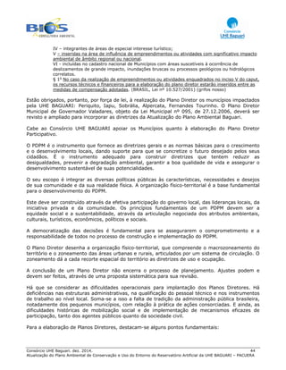 Consórcio UHE Baguari. dez. 2014. 44
Atualização do Plano Ambiental de Conservação e Uso do Entorno do Reservatório Artificial da UHE BAGUARI – PACUERA
IV – integrantes de áreas de especial interesse turístico;
V – inseridas na área de influência de empreendimentos ou atividades com significativo impacto
ambiental de âmbito regional ou nacional.
VI - incluídas no cadastro nacional de Municípios com áreas suscetíveis à ocorrência de
deslizamentos de grande impacto, inundações bruscas ou processos geológicos ou hidrológicos
correlatos.
§ 1o
No caso da realização de empreendimentos ou atividades enquadrados no inciso V do caput,
os recursos técnicos e financeiros para a elaboração do plano diretor estarão inseridos entre as
medidas de compensação adotadas. (BRASIL, Lei nº 10.527/2001) (grifos nosso)
Estão obrigados, portanto, por força de lei, à realização do Plano Diretor os municípios impactados
pela UHE BAGUARI: Periquito, Iapu, Sobrália, Alpercata, Fernandes Tourinho. O Plano Diretor
Municipal de Governador Valadares, objeto da Lei Municipal nº 095, de 27.12.2006, deverá ser
revisto e ampliado para incorporar as diretrizes da Atualização do Plano Ambiental Baguari.
Cabe ao Consórcio UHE BAGUARI apoiar os Municípios quanto à elaboração do Plano Diretor
Participativo.
O PDPM é o instrumento que fornece as diretrizes gerais e as normas básicas para o crescimento
e o desenvolvimento locais, dando suporte para que se concretize o futuro desejado pelos seus
cidadãos. É o instrumento adequado para construir diretrizes que tentem reduzir as
desigualdades, prevenir a degradação ambiental, garantir a boa qualidade de vida e assegurar o
desenvolvimento sustentável de suas potencialidades.
O seu escopo é integrar as diversas políticas públicas às características, necessidades e desejos
de sua comunidade e da sua realidade física. A organização físico-territorial é a base fundamental
para o desenvolvimento do PDPM.
Este deve ser construído através da efetiva participação do governo local, das lideranças locais, da
iniciativa privada e da comunidade. Os princípios fundamentais de um PDPM devem ser a
equidade social e a sustentabilidade, através da articulação negociada dos atributos ambientais,
culturais, turísticos, econômicos, políticos e sociais.
A democratização das decisões é fundamental para se assegurarem o comprometimento e a
responsabilidade de todos no processo de construção e implementação do PDPM.
O Plano Diretor desenha a organização físico-territorial, que compreende o macrozoneamento do
território e o zoneamento das áreas urbanas e rurais, articulados por um sistema de circulação. O
zoneamento dá a cada recorte espacial do território as diretrizes de uso e ocupação.
A conclusão de um Plano Diretor não encerra o processo de planejamento. Ajustes podem e
devem ser feitos, através de uma proposta sistemática para sua revisão.
Há que se considerar as dificuldades operacionais para implantação dos Planos Diretores. Há
deficiências nas estruturas administrativas, na qualificação do pessoal técnico e nos instrumentos
de trabalho ao nível local. Soma-se a isso a falta de tradição da administração pública brasileira,
notadamente dos pequenos municípios, com relação à prática de ações consorciadas. E ainda, as
dificuldades históricas de mobilização social e de implementação de mecanismos eficazes de
participação, tanto dos agentes públicos quanto da sociedade civil.
Para a elaboração de Planos Diretores, destacam-se alguns pontos fundamentais:
 
