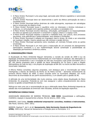 Consórcio UHE Baguari. dez. 2014. 45
Atualização do Plano Ambiental de Conservação e Uso do Entorno do Reservatório Artificial da UHE BAGUARI – PACUERA
O Plano Diretor Municipal é uma peça legal, aprovada pela Câmara Legislativa e sancionada
pelo Executivo;
O Plano Diretor Municipal deve ser desenvolvido a partir da efetiva participação de toda a
sociedade local;
O Plano Diretor Municipal define diretrizes de visão abrangente, expressas em estratégias
para a consecução do objetivo final;
O Plano Diretor Municipal busca o equilíbrio entre os interesses e direitos individuais e
coletivos, e a articulação entre agentes públicos, privados e a sociedade civil;
O Plano Diretor Municipal envolve liderança, articulação, participação e co-responsabilidade
de todos os agentes que produzem e consomem o espaço urbano e o espaço rural;
O Plano Diretor Municipal respeita e assimila a realidade local, sua cultura, seus processos
peculiares, suas deficiências e potencialidades, seus desejos e limitações;
O Plano Diretor Municipal é redigido em linguagem clara e direta, de modo a ser entendido
por qualquer cidadão, mesmo aquele que não conhece o jargão técnico;
O Plano Diretor Municipal apresenta como resultado um contrato firmado entre as partes
envolvidas;
O Plano Diretor Municipal é um meio para a instauração de um processo de planejamento
participativo constante e a sua implementação deverá contemplar a possibilidade da
adaptação permanente à dinâmica urbana.
8. CONSIDERAÇÕES FINAIS
A Atualização do Plano Ambiental Baguari demandou a revisão da versão de 2009 à luz da
legislação ambiental posteriormente implementada em nível federal e estadual; das alterações na
legislação de zoneamento e uso e ocupação do solo dos municípios cujas áreas coincidem com a
AE; dos planos propostos para a gestão da bacia hidrográfica do rio Doce e para a Região
Metropolitana do Vale do Aço; e do projeto de duplicação da BR-381 no trecho de Belo Horizonte a
Governador Valadares.
A Oficina Pública consolidou algumas propostas, com destaque para a reivindicação por balsa
interligando o distrito de Senhora da Penha ao de Pedra Corrida – demanda remanescente da
primeira Oficina Pública de 2009. A baixa conexão entre os municípios afetados, em muito
decorrente da diversidade de seu perfil socioeconômico, é um desafio para a gestão da AE.
A definição de uma territorialidade não muito extensa, como objeto dessa Atualização do Plano
Ambiental, foi proposital. Pretende-se com isso assegurar o pleno empoderamento dos atores
sociais na gestão compartilhada do mesmo.
Reforça-se mais uma vez a recomendação de que a efetivação deste Plano Ambiental depende da
adesão das municipalidades às diretrizes nele indicadas, através de legislação específica.
REFERÊNCIAS CONSULTADAS
ASSOCIAÇÃO BRASILEIRA DE NORMAS TÉCNICAS. NBR 9050: Acessibilidade a edificações,
mobiliário, espaços e equipamentos urbanos. Rio de Janeiro, 2004. 105p.
BARBIERI, José Carlos. Gestão ambiental empresarial: conceitos, modelos e instrumentos.
São Paulo; Saraiva; 2004. 328 p.
BARROS, Raphael T. de V. et all. Saneamento. Belo Horizonte: Escola de Engenharia da
UFMG, 1995.221p. Manual de Saneamento e Proteção para os Municípios. V 2.
 