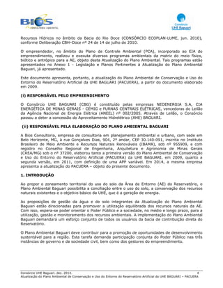 Consórcio UHE Baguari. dez. 2014. 4
Atualização do Plano Ambiental de Conservação e Uso do Entorno do Reservatório Artificial da UHE BAGUARI – PACUERA
Recursos Hídricos no âmbito da Bacia do Rio Doce (CONSÓRCIO ECOPLAN-LUME, jun. 2010),
conforme Deliberação CBH–Doce nº 24 de 14 de julho de 2010.
O empreendedor, no âmbito do Plano de Controle Ambiental (PCA), incorporado ao EIA do
empreendimento, realizou e executa diversos programas ambientais da matriz do meio físico,
biótico e antrópico para a AE, objeto desta Atualização do Plano Ambiental. Tais programas estão
apresentados no Anexo 1 - Legislação e Planos Pertinentes à Atualização do Plano Ambiental
Baguari, já apresentado.
Este documento apresenta, portanto, a atualização do Plano Ambiental de Conservação e Uso do
Entorno do Reservatório Artificial da UHE BAGUARI (PACUERA), a partir do documento elaborado
em 2009.
(i) RESPONSÁVEL PELO EMPREENDIMENTO
O Consórcio UHE BAGUARI (CBG) é constituído pelas empresas NEOENERGIA S.A, CIA
ENERGÉTICA DE MINAS GERAIS - CEMIG e FURNAS CENTRAIS ELÉTRICAS, vencedoras do Leilão
da Agência Nacional de Energia Elétrica (ANEEL) nº 002/2005. Através de Leilão, o Consórcio
passou a deter a concessão do Aproveitamento Hidrelétrico (AHE) BAGUARI.
(ii) RESPONSÁVEL PELA ELABORAÇÃO DO PLANO AMBIENTAL BAGUARI
A Bios Consultoria, empresa de consultoria em planejamento ambiental e urbano, com sede em
Belo Horizonte, MG, à rua Gonçalves Dias, 904, 2º andar, CEP 30.140-091, inscrita no Instituto
Brasileiro de Meio Ambiente e Recursos Naturais Renováveis (IBAMA), sob nº 955909, e com
registro no Conselho Regional de Engenharia, Arquitetura e Agronomia de Minas Gerais
(CREA/MG) sob o nº 37200, elaborou tanto a primeira versão do Plano Ambiental de Conservação
e Uso do Entorno do Reservatório Artificial (PACUERA) da UHE BAGUARI, em 2009, quanto a
segunda versão, em 2011, com definição de uma APP variável. Em 2014, a mesma empresa
apresenta a atualização do PACUERA – objeto do presente documento.
1. INTRODUÇÃO
Ao propor o zoneamento territorial do uso do solo da Área de Entorno (AE) do Reservatório, o
Plano Ambiental Baguari possibilita a conciliação entre o uso do solo, a conservação dos recursos
naturais existentes e o objetivo básico da UHE, que é a geração de energia.
As proposições de gestão da água e do solo integrantes da Atualização do Plano Ambiental
Baguari estão direcionadas para promover a utilização equilibrada dos recursos naturais da AE.
Com isso, espera-se poder orientar o Poder Público e a sociedade, no médio e longo prazo, para a
utilização, gestão e monitoramento dos recursos ambientais. A implementação do Plano Ambiental
Baguari demandará um esforço conjunto de todos os usuários da bacia de contribuição direta do
Reservatório.
O Plano Ambiental Baguari deve contribuir para a promoção de oportunidades de desenvolvimento
sustentável para a região. Esta tarefa demanda participação conjunta do Poder Público nas três
instâncias de governo e da sociedade civil, bem como dos gestores do empreendimento.
 