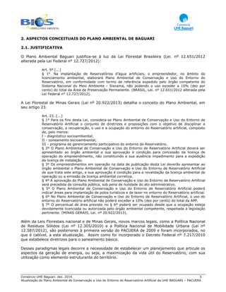 Consórcio UHE Baguari. dez. 2014. 5
Atualização do Plano Ambiental de Conservação e Uso do Entorno do Reservatório Artificial da UHE BAGUARI – PACUERA
2. ASPECTOS CONCEITUAIS DO PLANO AMBIENTAL DE BAGUARI
2.1. JUSTIFICATIVA
O Plano Ambiental Baguari justifica-se à luz da Lei Florestal Brasileira (Lei. nº 12.651/2012
alterada pela Lei Federal n° 12.727/2012):
Art. 5º [...]
§ 1o
Na implantação de Reservatórios d’água artificiais, o empreendedor, no âmbito do
licenciamento ambiental, elaborará Plano Ambiental de Conservação e Uso do Entorno do
Reservatório, em conformidade com termo de referência expedido pelo órgão competente do
Sistema Nacional do Meio Ambiente - Sisnama, não podendo o uso exceder a 10% (dez por
cento) do total da Área de Preservação Permanente. (BRASIL, Lei. nº 12.651/2012 alterada pela
Lei Federal n° 12.727/2012).
A Lei Florestal de Minas Gerais (Lei nº 20.922/2013) detalha o conceito do Plano Ambiental, em
seu artigo 23.
Art. 23. [...]
§ 1º Para os fins desta Lei, considera-se Plano Ambiental de Conservação e Uso do Entorno de
Reservatório Artificial o conjunto de diretrizes e proposições com o objetivo de disciplinar a
conservação, a recuperação, o uso e a ocupação do entorno do Reservatório artificial, composto
de, pelo menos:
I - diagnóstico socioambiental;
II - zoneamento socioambiental;
III - programa de gerenciamento participativo do entorno do Reservatório.
§ 2º O Plano Ambiental de Conservação e Uso do Entorno de Reservatório Artificial deverá ser
apresentado ao órgão ambiental e sua aprovação é condição para concessão da licença de
operação do empreendimento, não constituindo a sua ausência impedimento para a expedição
da licença de instalação.
§ 3º Os empreendimentos em operação na data de publicação desta Lei deverão apresentar ao
órgão ambiental o Plano Ambiental de Conservação e Uso do Entorno de Reservatório Artificial
de que trata este artigo, e sua aprovação é condição para a revalidação da licença ambiental de
operação ou a emissão da licença ambiental corretiva.
§ 4º A aprovação do Plano Ambiental de Conservação e Uso do Entorno de Reservatório Artificial
será precedida de consulta pública, sob pena de nulidade do ato administrativo.
§ 5º O Plano Ambiental de Conservação e Uso do Entorno de Reservatório Artificial poderá
indicar áreas para implantação de polos turísticos e de lazer no entorno do Reservatório artificial.
§ 6º No Plano Ambiental de Conservação e Uso do Entorno de Reservatório Artificial, o uso do
entorno do Reservatório artificial não poderá exceder a 10% (dez por cento) do total da APP.
§ 7º O percentual de área previsto no § 6º poderá ser ocupado desde que a ocupação esteja
devidamente licenciada ou autorizada pelo órgão ambiental competente, respeitada a legislação
pertinente. (MINAS GERAIS, Lei. nº 20.922/2013).
Além da Leis Florestais nacional e de Minas Gerais, novos marcos legais, como a Política Nacional
de Resíduos Sólidos (Lei nº 12.305/2010) e a Política Nacional de Mobilidade Urbana (Lei nº
12.587/2012), são posteriores à primeira versão do PACUERA de 2009 e foram incorporados, no
que é cabível, a esta atualização. Assim como foi incorporado o Decreto Federal nº 7.217/2010
que estabelece diretrizes para o saneamento básico.
Desses paradigmas legais decorre a necessidade de estabelecer um planejamento que articule os
aspectos da geração de energia, ou seja, a maximização da vida útil do Reservatório, com sua
utilização como elemento estruturante do território.
 