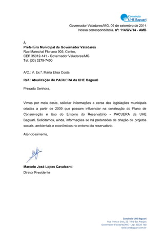 Consórcio UHE Baguari
Rua Trinta e Dois, 22 – Ilha dos Araujos
Governador Valadares/MG - Cep: 35020-760
www.uhebaguari.com.br
Governador Valadares/MG, 09 de setembro de 2014
Nossa correspondência. nº: 114/GV/14 - AMB
À
Prefeitura Municipal de Governador Valadares
Rua Marechal Floriano 905, Centro,
CEP 35012-141 - Governador Valadares/MG
Tel: (33) 3279-7400
A/C.: V. Ex.ª. Maria Elisa Costa
Ref.: Atualização do PACUERA da UHE Baguari
Prezada Senhora,
Vimos por meio deste, solicitar informações a cerca das legislações municipais
criadas a partir de 2009 que possam influenciar na construção do Plano de
Conservação e Uso do Entorno do Reservatório - PACUERA da UHE
Baguari. Solicitamos, ainda, informações se há pretensões de criação de projetos
sociais, ambientais e econômicos no entorno do reservatório.
Atenciosamente,
Marcelo José Lopes Cavalcanti
Diretor Presidente
 