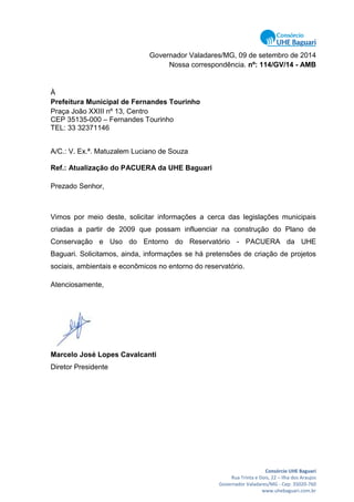 Consórcio UHE Baguari
Rua Trinta e Dois, 22 – Ilha dos Araujos
Governador Valadares/MG - Cep: 35020-760
www.uhebaguari.com.br
Governador Valadares/MG, 09 de setembro de 2014
Nossa correspondência. nº: 114/GV/14 - AMB
À
Prefeitura Municipal de Fernandes Tourinho
Praça João XXIII nº 13, Centro
CEP 35135-000 – Fernandes Tourinho
TEL: 33 32371146
A/C.: V. Ex.ª. Matuzalem Luciano de Souza
Ref.: Atualização do PACUERA da UHE Baguari
Prezado Senhor,
Vimos por meio deste, solicitar informações a cerca das legislações municipais
criadas a partir de 2009 que possam influenciar na construção do Plano de
Conservação e Uso do Entorno do Reservatório - PACUERA da UHE
Baguari. Solicitamos, ainda, informações se há pretensões de criação de projetos
sociais, ambientais e econômicos no entorno do reservatório.
Atenciosamente,
Marcelo José Lopes Cavalcanti
Diretor Presidente
 