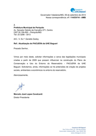 Consórcio UHE Baguari
Rua Trinta e Dois, 22 – Ilha dos Araujos
Governador Valadares/MG - Cep: 35020-760
www.uhebaguari.com.br
Governador Valadares/MG, 09 de setembro de 2014
Nossa correspondência. nº: 114/GV/14 - AMB
À
Prefeitura Municipal de Periquito
Av. Senador Getúlio de Carvalho 271, Centro
CEP 35.156-000 – Periquito/MG
Tel: 33 3298 - 3013
A/C.: V. Ex.ª. Geraldo Godoy
Ref.: Atualização do PACUERA da UHE Baguari
Prezado Senhor,
Vimos por meio deste, solicitar informações a cerca das legislações municipais
criadas a partir de 2009 que possam influenciar na construção do Plano de
Conservação e Uso do Entorno do Reservatório - PACUERA da UHE
Baguari. Solicitamos, ainda, informações se há pretensões de criação de projetos
sociais, ambientais e econômicos no entorno do reservatório.
Atenciosamente,
Marcelo José Lopes Cavalcanti
Diretor Presidente
 