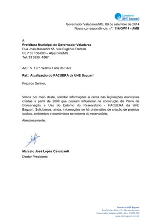 Consórcio UHE Baguari
Rua Trinta e Dois, 22 – Ilha dos Araujos
Governador Valadares/MG - Cep: 35020-760
www.uhebaguari.com.br
Governador Valadares/MG, 09 de setembro de 2014
Nossa correspondência. nº: 114/GV/14 - AMB
À
Prefeitura Municipal de Governador Valadares
Rua João Massariol 55, Vila Eugênio Franklin
CEP 35 138-000 – Alpercata/MG
Tel: 33 3236 -1867
A/C.: V. Ex.ª. Walmir Faria da Silva
Ref.: Atualização do PACUERA da UHE Baguari
Prezado Senhor,
Vimos por meio deste, solicitar informações a cerca das legislações municipais
criadas a partir de 2009 que possam influenciar na construção do Plano de
Conservação e Uso do Entorno do Reservatório - PACUERA da UHE
Baguari. Solicitamos, ainda, informações se há pretensões de criação de projetos
sociais, ambientais e econômicos no entorno do reservatório.
Atenciosamente,
Marcelo José Lopes Cavalcanti
Diretor Presidente
 
