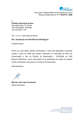 Consórcio UHE Baguari
Rua Trinta e Dois, 22 – Ilha dos Araujos
Governador Valadares/MG - Cep: 35020-760
www.uhebaguari.com.br
Governador Valadares/MG, 09 de setembro de 2014
Nossa correspondência. nº: 114/GV/14 - AMB
À
Prefeitura Municipal de Iapu
Rua João lemos, 37, Centro
CEP 35190-000 - IAPU/MG
Tel: (33) 3355 -1127
A/C.: V. Ex.ª. José Carlos de Barros
Ref.: Atualização do PACUERA da UHE Baguari
Prezado Senhor,
Vimos por meio deste, solicitar informações a cerca das legislações municipais
criadas a partir de 2009 que possam influenciar na construção do Plano de
Conservação e Uso do Entorno do Reservatório - PACUERA da UHE
Baguari. Solicitamos, ainda, informações se há pretensões de criação de projetos
sociais, ambientais e econômicos no entorno do reservatório.
Atenciosamente,
Marcelo José Lopes Cavalcanti
Diretor Presidente
 