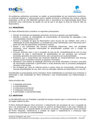 Consórcio UHE Baguari. dez. 2014. 6
Atualização do Plano Ambiental de Conservação e Uso do Entorno do Reservatório Artificial da UHE BAGUARI – PACUERA
Os problemas ambientais ocorrentes na região, as peculiaridades de seu dinamismo econômico,
as carências logísticas e instrumentais para a gestão territorial e ambiental dos núcleos urbanos
localizados na AE da UHE BAGUARI apontam para a importância da implementação deste Plano
Ambiental como instrumento de gestão do uso do solo e da água na Área de Entorno (AE) do
Reservatório.
2.2. PRINCÍPIOS
Um Plano Ambiental deve considerar os seguintes pressupostos:
Atender às diretrizes da legislação pertinente, de forma a garantir sua legitimidade;
Atender e conciliar as necessidades do empreendedor às demandas da população e das
municipalidades inseridas na AE;
Garantir a proteção da água do Reservatório como recurso de uso múltiplo, bem como a
reabilitação de áreas degradadas e a proteção das áreas identificadas como relevantes sob o
ponto de vista dos patrimônios ambiental e cultural;
Buscar o uso sustentável dos recursos ambientais disponíveis, tanto nas atividades
existentes, como naquelas relacionadas às possibilidades surgidas com a criação do
Reservatório;
Fornecer diretrizes para o uso e ocupação do solo da AE, compatibilizando-as com os usos
potenciais do lago e maximizando as possibilidades do uso antrópico que envolvam
atividades geradoras de desenvolvimento, sob a perspectiva da sustentabilidade;
Esclarecer que o cumprimento das diretrizes depende do comprometimento dos diversos
agentes sociais envolvidos inclusive os gestores municipais;
Apresentar uma análise da legislação pertinente aos temas abordados e fornecer uma base
de informações ambientais e patrimoniais e ainda diretrizes para os processos pedagógicos
atinentes a tais temas;
Ser divulgado por meio de material escrito e outros meios de comunicação, informando as
diversas possibilidades de uso, bem como as restrições relativas ao Reservatório e a sua AE.
Considerados os pressupostos acima colocados, foram estabelecidos os princípios que nortearam a
elaboração e esta atualização do Plano Ambiental e que fundamentarão sua implementação e
gestão.
Estes princípios são:
A legislação pertinente;
A sustentabilidade;
O ordenamento territorial;
A integração institucional;
A participação e representatividade.
2.3. OBJETIVOS
A UHE BAGUARI tem por finalidade a geração de energia visando suprir o crescimento do mercado
da região sudeste do país.
O Plano Ambiental Baguari deve promover o ordenamento dos processos de uso e ocupação do
solo e de preservação de recursos naturais no entorno do Reservatório e dos usos múltiplos da
água, observando-se as especificidades do território envolvido. Tal planejamento deve acontecer
de forma integrada, mantendo-se a unidade da região e respeitando-se o arcabouço legal
existente e os preceitos da sustentabilidade.
 