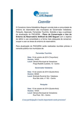 Convite
O Consórcio Usina Hidrelétrica Baguari convida toda a comunidade de
entorno do reservatório dos municípios de Governador Valadares,
Periquito, Alpercata, Fernandes Tourinho, Sobrália e Iapu a participar
da atualização do PACUERA - Plano de Conservação e Uso do
Entorno do Reservatório Artificial da UHE Baguari com o objetivo
de definir o uso consolidado e a forma mais adequada de conservar,
ocupar e usar as áreas do entorno do reservatório.
Para atualização do PACUERA serão realizadas reuniões prévias à
consulta pública nos municípios de:
Fernandes Tourinho
Data: 14 de outubro de 2014 (Terça-feira)
Horário: 14h30
Local: Câmara Municipal de Vereadores
Praça Rodolfo Custódio, 12 - Centro
Governador Valadares
Data: 15 de outubro de 2014 (Quarta-feira)
Horário: 09h00
Local: Sindicato Rural de Gov. Valadares
Rua São João, nº 192 – Centro
Periquito
Data: 15 de outubro de 2014 (Quarta-feira)
Horário: 14h30
Local: Câmara Municipal de Vereadores
Rua Pará, 105 – Centro
A sua participação é muito importante neste processo!
 