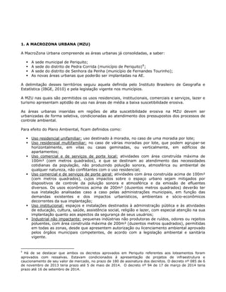 1. A MACROZONA URBANA (MZU)
A MacroZona Urbana compreende as áreas urbanas já consolidadas, a saber:
A sede municipal de Periquito;
A sede do distrito de Pedra Corrida (município de Periquito)8
;
A sede do distrito de Senhora da Penha (município de Fernandes Tourinho);
As novas áreas urbanas que poderão ser implantadas na AE.
A delimitação desses territórios seguiu aquela definida pelo Instituto Brasileiro de Geografia e
Estatística (IBGE, 2010) e pela legislação vigente nos municípios.
A MZU nas quais são permitidos os usos residenciais, institucionais, comerciais e serviços, lazer e
turismo apresentam aptidão de uso nas áreas de média a baixa suscetibilidade erosiva.
As áreas urbanas inseridas em regiões de alta suscetibilidade erosiva na MZU devem ser
urbanizadas de forma seletiva, condicionadas ao atendimento dos pressupostos dos processos de
controle ambiental.
Para efeito do Plano Ambiental, ficam definidos como:
Uso residencial unifamiliar: uso destinado à moradia, no caso de uma moradia por lote;
Uso residensial multifamiliar: no caso de várias moradias por lote, que podem agrupar-se
horizontalmente, em vilas ou casas geminadas, ou verticalmente, em edifícios de
apartamentos;
Uso comercial e de serviços de porte local: atividades com área construída máxima de
100m² (cem metros quadrados), e que se destinam ao atendimento das necessidades
cotidianas da população, não produzindo poluição sonora, atmosférica ou ambiental de
qualquer natureza, não conflitantes com o uso residencial;
Uso comercial e de serviços de porte geral: atividades com área construída acima de 100m²
(cem metros quadrados), cujos impactos sobre o espaço urbano sejam mitigados por
dispositivos de controle da poluição sonora e atmosférica e da emissão de efluentes
diversos. Os usos econômicos acima de 200m² (duzentos metros quadrados) deverão ter
sua instalação analisadas caso a caso pelas administrações municipais, em função das
demandas existentes e dos impactos urbanísticos, ambientais e sócio-econômicos
decorrentes da sua implantação;
Uso institucional: espaços e instalações destinados à administração pública e às atividades
de educação, cultura, saúde, assistência social, religião e lazer, com especial atenção na sua
implantação quanto aos aspectos da segurança de seus usuários;
Industrial não impactante: pequenas indústrias não produtoras de ruídos, odores ou rejeitos
poluentes, com área construída máxima de 200m² (duzentos metros quadrados), permitidas
em todas as zonas, desde que apresentem autorização ou licenciamento ambiental aprovado
pelos órgãos municipais competentes, de acordo com a legislação ambiental e sanitária
vigente.
8
Há de se destacar que ambos os decretos aprovados em Periquito referentes aos loteamentos foram
aprovados com ressalvas. Estavam condicionados à apresentação de projetos de infraestrutura e
caucionamento de seu valor de mercado, no prazo de 180 de assinatura dos decretos. O decreto nº 085 de 6
de novembro de 2013 teria prazo até 5 de maio de 2014. O decreto nº 94 de 17 de março de 2014 teria
prazo até 16 de setembro de 2014.
 