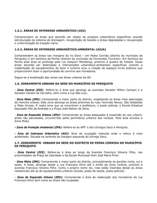 1.5.1. ÁREAS DE INTERESSE URBANÍSTICO (AIU)
Compreendem as áreas que deverão ser objeto de projetos urbanísticos específicos visando
estruturação do sistema de drenagem, recuperação de taludes e áreas degradadas e recuperação
e uniformização do traçado viário.
1.5.2. ÁREAS DE INTERESSE URBANÍSTICO-AMBIENTAL (AIUA)
Compreendem as áreas nas margens do rio Doce – em Pedra Corrida (distrito do município de
Periquito) e em Senhora da Penha (distrito do município de Fernandes Tourinho). Em Senhora da
Penha essa área se prolonga pela rua Joaquim Mendonça, próximo à quadra de futebol. Essas
áreas deverão ser destinadas a intervenções urbanístico-ambientais específicas visando a
implantação de equipamentos de lazer e turismo e/ou a criação de espaços livres públicos que
proporcionem lazer e oportunidade de convívio aos moradores.
Segue-se a localização das zonas nas áreas urbanas da AE:
1.6. ZONEAMENTO URBANO DA SEDE DO MUNICÍPIO DE PERIQUITO
- Zona Central (ZCE): Refere-se à área que abrange as avenidas Senador Milton Campos e a
Senador Getúlio de Carvalho, bem como a rua São Luis;
- Zona Mista (ZMI): Compreende a maior parte do distrito, englobando as áreas mais adensadas
da mancha urbana. Esta zona abrange as áreas próximas às ruas Tancredo Neves, São Sebastião
e Mato Grosso. É nesta zona que se encontram a prefeitura, o posto policial, a Escola Estadual
Deputado Hilo de Andrade e a Praça José Nelson da Silva;
- Zona de Expansão Urbana (ZEU): Compreende as áreas adequadas à expansão do uso urbano,
ainda não parceladas, circunscritas pelos perímetros urbanos dos núcleos. Esta área envolve a
Zona Mista.
- Zona de Proteção Ambiental (ZPA): Refere-se às APP´s dos córregos Seco e Periquito.
- Área de Interesse Urbanístico (AIU): Área de ocupação indevida onde o relevo é mais
acidentado. Situada na vertente da margem esquerda do córrego Seco.
1.7. ZONEAMENTO URBANO DA SEDE DO DISTRITO DE PEDRA CORRIDA DO MUNICÍPIO
DE PERIQUITO
- Zona Central (ZCE): Refere-se à área ao longo da Avenida Francisco Silveira Filho, nas
proximidades da Praça da Liberdade e da Escola Municipal Dom José Maria Pires.
- Zona Mista (ZMI): Compreende a maior parte do distrito, principalmente as porções norte, sul e
oeste. A leste, abrange desde a rua Francisco Diniz até o limite da Zona Central, próximo à
avenida Francisco Silveira Filho. Como o próprio nome diz, nela estão inseridas desde as áreas
residenciais até as de equipamentos urbanos (escola, posto de saúde, posto policial).
- Zona de Expansão Urbana (ZEU): Compreende a área de realocação dos moradores da rua
Francisco Diniz bem como as áreas não ocupadas
 