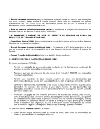 - Área de Interesse Urbanístico (AIU): Compreende a porção central do distrito, nas imediações
das Ruas Açucena, Belgo Mineira e Santos Dumont. Nesta zona foi detectada, em campo
(dezembro/2008), um ponto critico de escoamento pluvial em encosta e inundação por
escoamento pluvial concentrado (enxurrada).
- Área de Interesse Urbanístico-Ambiental (AIUA): Compreende a margem do Reservatório ao
longo do distrito, até às Ruas Francisco Diniz e Beira-Rio.
1.8. ZONEAMENTO URBANO DA SEDE DO DISTRITO DE SENHORA DA PENHA DO
MUNICÍPIO DE FERNANDES TOURINHO
- Zona Urbana Especial (ZUE): Compreende área de ocupação incipiente ao longo da Rua Joaquim
Mendonça e as ruas perpendiculares.
- Área de Interesse Urbanístico-Ambiental (AIUA): Compreende a APP do Reservatório e a área
que se prolonga a partir do Reservatório até à rua Joaquim Mendonça, próximo à quadra de
futebol.
- Zona de Proteção Ambiental (ZPA): Refere-se às APPs do córrego Preto.
2. DIRETRIZES PARA A MACROZONA URBANA (MZU)
Diretrizes gerais para a MZU são:
Permitir a instalação de empreendimentos mediante prévio licenciamento ambiental da
atividade e consulta aos órgãos competentes;
Assegurar que todo parcelamento do solo atenda à Lei Federal nº 6766/79 e às legislações
municipais específicas;
Permitir usos industriais de baixo impacto negativo em áreas não pertencentes aos
perímetros urbanos, de acordo com suas especificidades com a legislação ambiental vigente;
Controlar o adensamento, respeitando-se os recuos e afastamentos mínimos exigidos como
parâmetros de ocupação dos terrenos e uma altura máxima de três pavimentos nas
edificações, excluídos o subsolo utilizado para estacionamento e garagem e o pilotis utilizado
para lazer e recreação.
Promover a ocupação do solo de forma preventiva. As medidas são simples, mas eficazes,
como a manutenção das cabeceiras e linhas de drenagens naturais desocupadas, que podem
ser utilizadas como áreas verdes. O principal controle será no sistema de drenagem, através
de um sistema de canaletas naturais de coleta e condução da água pluvial para terrenos
firmes e recobertos pela vegetação, ou para a drenagem natural; recomposição do terreno
com a cobertura vegetal e utilização de dissipadores de energia quando necessário.
As diretrizes para o sistema viário na MZU são:
Evitar trechos longos perpendiculares às curvas de níveis, bem como os movimentos de
terra nas proximidades das drenagens naturais;
 
