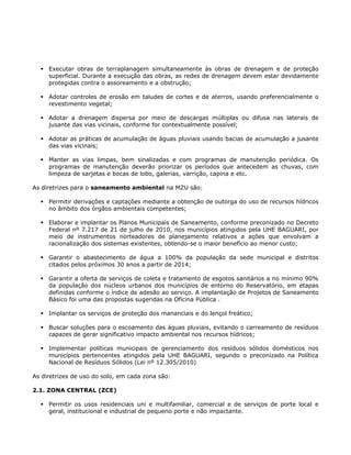 Executar obras de terraplanagem simultaneamente às obras de drenagem e de proteção
superficial. Durante a execução das obras, as redes de drenagem devem estar devidamente
protegidas contra o assoreamento e a obstrução;
Adotar controles de erosão em taludes de cortes e de aterros, usando preferencialmente o
revestimento vegetal;
Adotar a drenagem dispersa por meio de descargas múltiplas ou difusa nas laterais de
jusante das vias vicinais, conforme for contextualmente possível;
Adotar as práticas de acumulação de águas pluviais usando bacias de acumulação a jusante
das vias vicinais;
Manter as vias limpas, bem sinalizadas e com programas de manutenção periódica. Os
programas de manutenção deverão priorizar os períodos que antecedem as chuvas, com
limpeza de sarjetas e bocas de lobo, galerias, varrição, capina e etc.
As diretrizes para o saneamento ambiental na MZU são:
Permitir derivações e captações mediante a obtenção de outorga do uso de recursos hídricos
no âmbito dos órgãos ambientais competentes;
Elaborar e implantar os Planos Municipais de Saneamento, conforme preconizado no Decreto
Federal nº 7.217 de 21 de julho de 2010, nos municípios atingidos pela UHE BAGUARI, por
meio de instrumentos norteadores de planejamento relativos a ações que envolvam a
racionalização dos sistemas existentes, obtendo-se o maior benefício ao menor custo;
Garantir o abastecimento de água a 100% da população da sede municipal e distritos
citados pelos próximos 30 anos a partir de 2014;
Garantir a oferta de serviços de coleta e tratamento de esgotos sanitários a no mínimo 90%
da população dos núcleos urbanos dos municípios de entorno do Reservatório, em etapas
definidas conforme o índice de adesão ao serviço. A implantação de Projetos de Saneamento
Básico foi uma das propostas sugeridas na Oficina Pública .
Implantar os serviços de proteção dos mananciais e do lençol freático;
Buscar soluções para o escoamento das águas pluviais, evitando o carreamento de resíduos
capazes de gerar significativo impacto ambiental nos recursos hídricos;
Implementar políticas municipais de gerenciamento dos resíduos sólidos domésticos nos
municípios pertencentes atingidos pela UHE BAGUARI, segundo o preconizado na Política
Nacional de Resíduos Sólidos (Lei nº 12.305/2010)
As diretrizes de uso do solo, em cada zona são:
2.1. ZONA CENTRAL (ZCE)
Permitir os usos residenciais uni e multifamiliar, comercial e de serviços de porte local e
geral, institucional e industrial de pequeno porte e não impactante.
 
