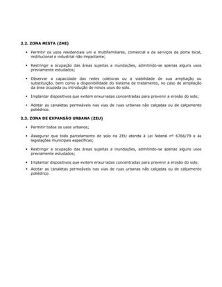 2.2. ZONA MISTA (ZMI)
Permitir os usos residenciais uni e multifamiliares, comercial e de serviços de porte local,
institucional e industrial não impactante;
Restringir a ocupação das áreas sujeitas a inundações, admitindo-se apenas alguns usos
previamente estudados;
Observar a capacidade das redes coletoras ou a viabilidade de sua ampliação ou
substituição, bem como a disponibilidade do sistema de tratamento, no caso de ampliação
da área ocupada ou introdução de novos usos do solo.
Implantar dispositivos que evitem enxurradas concentradas para prevenir a erosão do solo;
Adotar as canaletas permeáveis nas vias de ruas urbanas não calçadas ou de calçamento
poliédrico.
2.3. ZONA DE EXPANSÃO URBANA (ZEU)
Permitir todos os usos urbanos;
Assegurar que todo parcelamento do solo na ZEU atenda à Lei federal nº 6766/79 e às
legislações municipais específicas;
Restringir a ocupação das áreas sujeitas a inundações, admitindo-se apenas alguns usos
previamente estudados;
Implantar dispositivos que evitem enxurradas concentradas para prevenir a erosão do solo;
Adotar as canaletas permeáveis nas vias de ruas urbanas não calçadas ou de calçamento
poliédrico.
 
