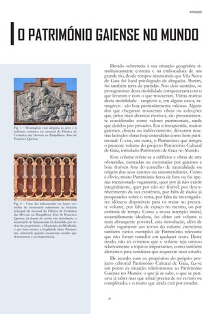 10
Fig. 1 – Frontispício com alegoria às artes e à
indústria cerâmica na sucursal da Fábrica de
Cerâmica das Devesas na Pampilhosa. Foto de
Francisco Queiroz.
Fig. 2 – Uma das balaustradas em barro ver-
melho do mostruário subsistente na fachada
principal da sucursal da Fábrica de Cerâmica
das Devesas na Pampilhosa. Foto de Francisco
Queiroz. Já depois de escrita esta introdução, o
mostruário de balaustradas foi demolido por or-
dem do proprietário, o Município da Mealhada,
o que bem mostra a fragilidade deste Patrimó-
nio, sobretudo quando escasseiam estudos que
demonstrem a sua importância.
Devido sobretudo à sua situação geográfica si-
multaneamente costeira e na embocadura de um
grande rio, desde tempos imemoriais que Vila Nova
de Gaia foi local privilegiado de chegadas. Porém,
foi também terra de partidas. Nos dois sentidos, os
protagonistas desta mobilidade enriqueceram com o
que levaram e com o que trouxeram. Várias marcas
desta mobilidade - tangíveis e, em alguns casos, in-
tangíveis - são hoje particularmente valiosas. Alguns
dos que chegaram trouxeram obras ou colecções
que, pelos mais diversos motivos, são presentemen-
te consideradas como valores patrimoniais, ainda
que detidos por privados. Em contrapartida, muitos
gaienses, directa ou indirectamente, deixaram nou-
tras latitudes obras hoje entendidas como bem patri-
monial. É este, em suma, o Património que integra
o presente volume do projecto Património Cultural
de Gaia, intitulado Património de Gaia no Mundo.
Este volume refere-se a edifícios e obras de arte
oferecidas, custeadas ou executadas por gaienses e
hoje fruíveis fora do concelho de naturalidade ou
origem dos seus autores ou encomendantes. Como
é óbvio, muito Património ficou de fora ou foi ape-
nas mencionado vagamente, quer por já não existir
integralmente, quer por não ser fruível, por desco-
nhecimento da sua existência, por falta de dados já
pesquisados sobre o tema, por falta de investigado-
res idóneos disponíveis para os tratar no presen-
te volume, por falta de espaço no mesmo, ou por
carência de tempo. Como a nossa intenção inicial,
assumidamente idealista, foi obter um volume o
mais abrangente possíveI, esta introdução, além de
aludir vagamente aos textos do volume, menciona
também vários exemplos de Património relevante
que não foram tratados em qualquer texto. Deste
modo, não só evitamos que o volume seja omisso
relativamente a tópicos importantes, como também
alertamos para temáticas que requerem mais estudo.
De acordo com os propósitos do próprio pro-
jecto editorial Património Cultural de Gaia, faz-se
um ponto da situação relativamente ao Património
Gaiense no Mundo: o que já se sabe; o que se pen-
sava já saber mas que afinal precisa de ser revisto ou
completado; e o muito que ainda está por estudar.
O PATRIMÓNIO GAIENSE NO MUNDO
INTRODUÇÃO
 