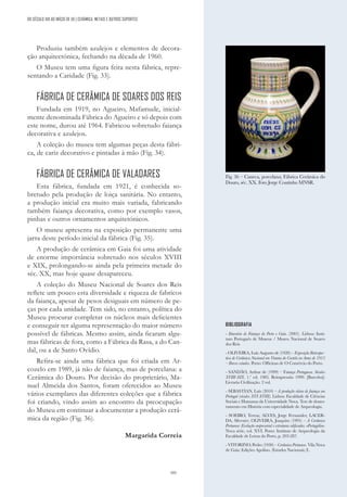 101
BIBLIOGRAFIA
- Itinerário de Faiança do Porto e Gaia. (2001). Lisboa: Insti-
tuto Português de Museus / Museu Nacional de Soares
dos Reis
- OLIVEIRA, Luís Augusto de (1920) – Exposição Retrospec-
tiva de Cerâmica Nacional em Vianna do Castelo no Anno de 1915
– Breves estudos. Porto: Officinas de O Comércio do Porto.
- SANDÃO, Arthur de (1999) – Faiança Portuguesa. Séculos
XVIII-XIX. 1.ª ed. 1985. Reimpressão 1999. [Barcelos]:
Livraria Civilização. 2 vol.
- SEBASTIAN, Luís (2010) – A produção oleira de faiança em
Portugal (séculos XVI-XVIII). Lisboa: Faculdade de Ciências
Sociais e Humanas da Universidade Nova. Tese de douto-
ramento em História com especialidade de Arqueologia.
- SOEIRO, Teresa; ALVES, Jorge Fernandes; LACER-
DA, Silvestre; OLIVEIRA, Joaquim (1995) – A Cerâmica
Portuense: Evolução empresarial e estruturas edificadas. «Portugália».
Nova série, vol. XVI. Porto: Instituto de Arqueologia da
Faculdade de Letras do Porto, p. 203-287.
- VITORINO, Pedro (1930) – Cerâmica Portuense. Vila Nova
de Gaia: Edições Apolino. (Estudos Nacionais; I).
Fig. 36 – Caneca, porcelana; Fábrica Cerâmica do
Douro, séc. XX. Foto Jorge Coutinho MNSR.
DO SÉCULO XIX AO INÍCIO DE XX | CERÂMICA, METAIS E OUTROS SUPORTES
Produziu também azulejos e elementos de decora-
ção arquitectónica, fechando na década de 1960.
O Museu tem uma figura feita nesta fábrica, repre-
sentando a Caridade (Fig. 33).
FÁBRICA DE CERÂMICA DE SOARES DOS REIS
Fundada em 1919, no Agueiro, Mafamude, inicial-
mente denominada Fábrica do Agueiro e só depois com
este nome, durou até 1964. Fabricou sobretudo faiança
decorativa e azulejos.
A coleção do museu tem algumas peças desta fábri-
ca, de cariz decorativo e pintadas à mão (Fig. 34).
FÁBRICA DE CERÂMICA DE VALADARES
Esta fábrica, fundada em 1921, é conhecida so-
bretudo pela produção de loiça sanitária. No entanto,
a produção inicial era muito mais variada, fabricando
também faiança decorativa, como por exemplo vasos,
pinhas e outros ornamentos arquitetónicos.
O museu apresenta na exposição permanente uma
jarra deste período inicial da fábrica (Fig. 35).
A produção de cerâmica em Gaia foi uma atividade
de enorme importância sobretudo nos séculos XVIII
e XIX, prolongando-se ainda pela primeira metade do
séc. XX, mas hoje quase desapareceu.
A coleção do Museu Nacional de Soares dos Reis
reflete um pouco esta diversidade e riqueza de fabricos
da faiança, apesar de pesos desiguais em número de pe-
ças por cada unidade. Tem sido, no entanto, política do
Museu procurar completar os núcleos mais deficientes
e conseguir ter alguma representação do maior número
possível de fábricas. Mesmo assim, ainda ficaram algu-
mas fábricas de fora, como a Fábrica da Rasa, a do Can-
dal, ou a de Santo Ovídio.
Refira-se ainda uma fábrica que foi criada em Ar-
cozelo em 1989, já não de faiança, mas de porcelana: a
Cerâmica do Douro. Por decisão do proprietário, Ma-
nuel Almeida dos Santos, foram oferecidos ao Museu
vários exemplares das diferentes coleções que a fábrica
foi criando, vindo assim ao encontro da preocupação
do Museu em continuar a documentar a produção cerâ-
mica da região (Fig. 36).
Margarida Correia
 