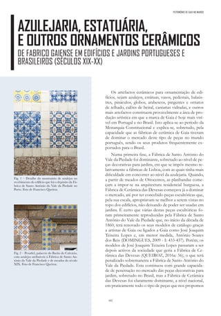 102
AZULEJARIA, ESTATUÁRIA,
E OUTROS ORNAMENTOS CERÂMICOS
DE FABRICO GAIENSE EM EDIFÍCIOS E JARDINS PORTUGUESES E
BRASILEIROS (SÉCULOS XIX-XX)
Os artefactos cerâmicos para ornamentação de edi-
fícios, sejam azulejos, estátuas, vasos, pedestais, balaús-
tres, pináculos, globos, arabescos, pingentes e ornatos
de telhado, calões de beiral, cantarias vidradas, e outros
mais artefactos constituem provavelmente a área de pro-
dução artística em que a marca de Gaia é hoje mais visí-
vel em Portugal e no Brasil. Isto aplica-se ao período da
Monarquia Constitucional e explica-se, sobretudo, pela
capacidade que as fábricas de cerâmica de Gaia tiveram
de dominar o mercado deste tipo de peças no mundo
português, sendo os seus produtos frequentemente ex-
portados para o Brasil.
Numa primeira fase, a Fábrica de Santo António do
Vale da Piedade foi dominante, sobretudo ao nível de pe-
ças decorativas para jardins, em que se impôs mesmo re-
lativamente a fábricas de Lisboa, com as quais tinha mais
dificuldade em concorrer ao nível da azulejaria. Quando,
a partir de meados de Oitocentos, as platibandas come-
çam a impor-se na arquitectura residencial burguesa, a
Fábrica de Cerâmica das Devesas começava já a dominar
o mercado, até por ter concebido peças escultóricas que,
pela sua escala, apropriavam-se melhor a serem vistas no
topo dos edifícios, não deixando de poder ser usadas em
jardins. É certo que várias destas peças escultóricas fo-
ram primeiramente reproduzidas pela Fábrica de Santo
António do Vale da Piedade que, no início da década de
1860, terá renovado os seus modelos de catálogo graças
a artistas de Gaia ou ligados a Gaia como José Joaquim
Teixeira Lopes e, em menor medida, António Soares
dos Reis (DOMINGUES, 2009 - I: 433-437). Porém, os
modelos de José Joaquim Teixeira Lopes passaram a ser
depois activos da sociedade que geria a Fábrica de Ce-
râmica das Devesas (QUEIROZ, 2016a: 56), o que terá
penalizado sobremaneira a Fábrica de Santo António do
Vale da Piedade. Esta continuou com grande capacida-
de de penetração no mercado das peças decorativas para
jardim, sobretudo no Brasil, mas a Fábrica de Cerâmica
das Devesas foi claramente dominante, a nível nacional,
em praticamente todo o tipo de peças que nos propomos
PATRIMÓNIO DE GAIA NO MUNDO
Fig. 1 – Detalhe do mostruário de azulejos no
recebimento do edifício que foi o depósito da Fá-
brica de Santo António do Vale da Piedade no
Porto. Foto de Francisco Queiroz.
Fig. 2 – Penafiel, palacete do Barão do Calvário,
com azulejos atribuíveis à Fábrica de Santo An-
tónio do Vale da Piedade e de meados do século
XIX. Foto de Francisco Queiroz.
 