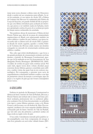 103
tratar neste texto, durante o último terço de Oitocentos:
desde o azulejo até aos ornamentos para telhado. Ao ní-
vel da azulejaria, só nos inícios do século XX a Fábrica
de Cerâmica das Devesas foi suplantada pela Fábrica de
Louça de Sacavém, em grande medida devido às propos-
tas que esta fábrica introduziu para azulejaria de interio-
res, que passou a ser também usada em fachadas, muito
por apropriação estética do gosto de as azulejar por parte
de franjas menos esclarecidas da sociedade.
Não podemos deixar de mencionar a Fábrica de José
Pereira Valente que, além de ter peças de ornamentação
arquitectónica no Brasil, está representada também em
vários edifícios e jardins do país, embora a sua época áu-
rea tenha sido os últimos anos do século XIX e a primei-
ra década do século seguinte, quando a vizinha Fábri-
ca de Cerâmica das Devesas ainda exercia um domínio
esmagador no mercado de ornamentação cerâmica para
edifícios e jardins.
Não cabe aqui referir detalhadamente o que levou a
tão grande produção de ornamentação cerâmica em Gaia
durante o período da Monarquia Constitucional, ques-
tão que foi já analisada na tese de doutoramento de Ana
Margarida Portela Domingues (DOMINGUES, 2009).
A análise ali vertida em quase tudo continua actual. Por
outro lado, alguns textos deste volume abordam peças
concretas destas fábricas gaienses concebidas para edifí-
cios e jardins (várias das quais hoje já em contexto mu-
seológico). Por conseguinte, o presente texto serve de
enquadramento, colmatando também a análise a este tipo
de património através da menção a cronologias, tipos de
peças e/ou regiões do país que não foram contemplados
nesses textos.
A AZULEJARIA
Embora no período da Monarquia Constitucional as
fábricas de Santo António do Vale da Piedade, Devesas, e
Pereira Valente não tenham sido as únicas em Gaia a pro-
duzir azulejaria, praticamente não se conhecem aplica-
ções azulejares fora de Gaia documentadas ou atribuídas
com rigor a outras fábricas gaienses, como a do Monte
Cavaco, a da Fervença, ou a do Senhor de Além. Por con-
seguinte, incidimos este texto naquelas aludidas fábricas,
começando pela de Santo António do Vale da Piedade,
que terá sido uma das primeiras a produzir azulejo em
larga escala na região norte do país.
O seu estilo é inicialmente marcado pelos padrões se-
mi-estampilhados com forte componente de retoque à
mão livre, pintados em azul sobre vidrado branco (DO-
DO SÉCULO XIX AO INÍCIO DE XX | CERÂMICA, METAIS E OUTROS SUPORTES
Fig. 3 – Porto, galilé da Igreja do Carmo com
padrão dito “de vasinho”, o qual parece ter sido
bastante produzido pela Fábrica de Santo Antó-
nio do Vale da Piedade para interiores e jardins
durante o terceiro quartel de Oitocentos. Foto de
Francisco Queiroz.
Fig. 4 – Porto, Rua Ferreira Borges, azulejos rele-
vados datáveis das décadas de 1870 ou 1880, de
um padrão popularizado pela Fábrica de San-
to António do Vale da Piedade, que também o
produziu sem relevo. Foto de Francisco Queiroz.
Fig. 5 – Estarreja, azulejos atribuíveis à Fábrica de
Cerâmica das Devesas. Foto de Francisco Queiroz.
 