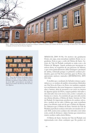 104
MINGUES, 2009: 81-96). Os motivos são geralmente
florais, em aspa, com cercaduras também florais ou ve-
getalistas. Note-se que o estilo da Fábrica de Santo An-
tónio do Vale da Piedade confunde-se então com o da
Fábrica de Miragaia. Aquela acabaria por incorporar os
activos desta, na sequência de um processo de falência,
o que torna particularmente difícil distinguir a produção
de ambas, sobretudo porque os primeiros azulejos pro-
duzidos, quer em Vila Nova de Gaia, quer no Porto, não
apresentam tardozes marcados (DOMINGUES, 2009:
163-164).
À medida que a azulejaria de fachada começa a gene-
ralizar-se e os azulejos de padrão oitocentistas fabricados
em Vila Nova de Gaia e no Porto vão também surgindo
nos recebimentos das casas burguesas e respectivas cozi-
nhas e latrinas, além de passarem a ser vistos no interior
de algumas igrejas do Porto, surgem padrões relevados e
não relevados mas com novas cores, como o amarelo, ou
laranja ou o vinoso. Ao contrário do que tem sido escrito
nas últimas décadas, a Fábrica de Santo António do Vale
da Piedade foi importante produtora de azulejos releva-
dos e poderá até ter sido a fábrica que mais contribuiu
para a sua difusão, mais até do que a Fábrica de Massare-
los. Sabemos que a Fábrica de Santo António do Vale da
Piedade já produzia azulejos relevados em meados do sé-
culo XIX, assim como azulejos não relevados com várias
cores, sendo de destacar o típico laranja que caracterizou
muitos azulejos saídos desta fábrica.
A Fábrica de Santo António do Vale da Piedade está
representada com obras azulejares que lhe podem ser
Fig. 6 – Lisboa, um dos mais extensos revestimentos azulejares atribuíveis à Fábrica de Cerâmica das Devesas, no Campo de Santa Clara e descendo até
à Calçada do Cascão. Foto de Francisco Queiroz.
Fig. 7 – Porto, Rua do Monte dos Burgos, junto à
Quinta da Prelada, variante invulgar de azulejos
biselados com pintura a imitar madeira, de finais
do século XIX e provavelmente executados na
Fábrica de Cerâmica das Devesas. Foto de Fran-
cisco Queiroz.
 
