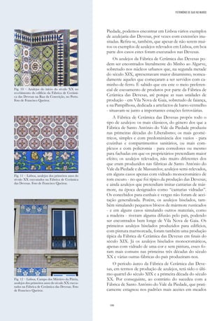 106
Piedade, podemos encontrar em Lisboa vários exemplos
de azulejaria das Devesas, por vezes com extensões inu-
sitadas. Refira-se, também, que apesar de não serem mui-
tos os exemplos de azulejos relevados em Lisboa, em boa
parte dos casos estes foram executados nas Devesas.
Os azulejos da Fábrica de Cerâmica das Devesas po-
dem ser encontrados literalmente do Minho ao Algarve,
sobretudo nos núcleos urbanos que, na segunda metade
do século XIX, apresentavam maior dinamismo, nomea-
damente aqueles que começaram a ser servidos com ca-
minho-de-ferro. É sabido que era este o meio preferen-
cial de escoamento de produtos por parte da Fábrica de
Cerâmica das Devesas, até porque as suas unidades de
produção - em Vila Nova de Gaia, sobretudo de faiança,
e na Pampilhosa, dedicada a artefactos de barro vermelho
- situavam-se junto a importantes estações ferroviárias.
A Fábrica de Cerâmica das Devesas propôs todo o
tipo de azulejos: os mais clássicos, do género dos que a
Fábrica de Santo António do Vale da Piedade produziu
nas primeiras décadas do Liberalismo; os mais geomé-
tricos, simples e com predominância dos vazios - para
cozinhas e compartimentos sanitários, ou mais com-
plexos e com policromia - para corredores ou mesmo
para fachadas em que os proprietários pretendiam maior
efeito; os azulejos relevados, não muito diferentes dos
que eram produzidos nas fábricas de Santo António do
Vale da Piedade e de Massarelos; azulejos semi-relevados,
em alguns casos apenas com vidrado monocromático de
tom escuro - no que foi típico da produção das Devesas;
e ainda azulejos que pretendiam imitar cantarias de már-
more, na época designados como “cantarias vidradas”.
Os concebidos para cunhais e vergas não foram de acei-
tação generalizada. Porém, os azulejos biselados, tam-
bém simulando pequenos blocos de mármore rusticados
- e em alguns casos simulando outros materiais, como
a madeira - tiveram alguma difusão pelo país, podendo
ser encontrados bem longe de Vila Nova de Gaia. Os
primeiros azulejos biselados produzidos para edifícios,
com pintura marmoreada, foram também uma produção
típica da Fábrica de Cerâmica das Devesas em finais do
século XIX. Já os azulejos biselados monocromáticos,
apenas com vidrado de uma cor e sem pintura, esses fo-
ram mais comuns nas primeiras três décadas do século
XX e várias outras fábricas do país produziram-nos.
O período áureo da Fábrica de Cerâmica das Deve-
sas, em termos de produção de azulejos, terá sido o últi-
mo quartel do século XIX e a primeira década do século
XX. Por conseguinte, ao contrário do sucedeu com a
Fábrica de Santo António do Vale da Piedade, que prati-
camente estagnou nos padrões mais aceites em meados
PATRIMÓNIO DE GAIA NO MUNDO
Fig. 10 – Azulejos do início do século XX no
recebimento do edifício da Fábrica de Cerâmi-
ca das Devesas na Rua da Conceição, no Porto.
Foto de Francisco Queiroz.
Fig. 11 – Lisboa, azulejos dos primeiros anos do
século XX executados na Fábrica de Cerâmica
das Devesas. Foto de Francisco Queiroz.
Fig. 12 – Lisboa, Campo dos Mártires da Pátria,
azulejos dos primeiros anos do século XX execu-
tados na Fábrica de Cerâmica das Devesas. Foto
de Francisco Queiroz.
 