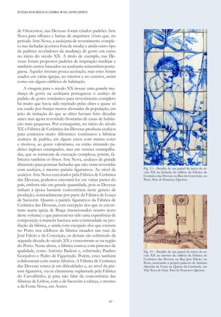 107
de Oitocentos, nas Devesas foram criados padrões Arte
Nova para silhares e barras de arquitrave (visto que, no
período Arte Nova, a azulejaria de revestimento comple-
to nas fachadas já estava fora de moda) e ainda outro tipo
de padrões reveladores da mudança de gosto em curso
no início do século XX. A título de exemplo, nas De-
vesas foram propostos padrões de inspiração mudéjar e
também outros baseados na azulejaria seiscentista portu-
guesa. Aqueles tiveram pouca aceitação, mas estes foram
usados em várias igrejas, no interior e no exterior, assim
como em alguns edifícios de habitação.
A viragem para o século XX trouxe uma grande mu-
dança de gosto na azulejaria portuguesa: o azulejo de
padrão de gosto romântico para revestimento completo
há muito que havia sido rejeitado pelas elites e quase só
era usado por franjas menos abonadas da população, em
jeito de imitação do que as elites haviam feito décadas
antes mas agora revestindo frontarias de casas de habita-
ção mais pequenas. Por conseguinte, no início do século
XX a Fábrica de Cerâmica das Devesas produzia azulejos
para contextos muito diferentes: continuava a fabricar
azulejos de padrão, em alguns casos com muitas cores
e motivos, ao gosto valenciano, ou então imitando pa-
drões ingleses estampados, mas em versões estampilha-
das, que se tornavam de execução complexa; porém, fa-
bricava também os frisos Arte Nova, azulejos de grande
dimensão para pontuar fachadas que não eram revestidas
com azulejos, e mesmo painéis figurativos. Ao nível de
azulejos Arte Nova executados pela Fábrica de Cerâmica
das Devesas, podemos encontrá-los em várias partes do
país, embora não em grande quantidade, pois as Devesas
tinham à época bastante concorrência neste género de
produção, nomeadamente por parte da Fábrica de Louça
de Sacavém. Quanto a painéis figurativos da Fábrica de
Cerâmica das Devesas, com excepção dos que se encon-
tram numa igreja de Braga (mencionados noutro texto
deste volume) e que parecem ter sido uma experiência de
composição à maneira barroca sem continuidade na pro-
dução da fábrica, e ainda com excepção dos que existem
no Porto nos edifícios da fábrica situados nas ruas de
José Falcão e da Conceição, os demais são sobretudo da
segunda década do século XX e concentram-se na região
do Porto. Nesta altura, a fábrica contou com pintores de
qualidade, como António Badessi e, sobretudo, Paulino
Gonçalves e Pedro de Figueiredo. Porém, estes também
colaboraram com outras fábricas. A Fábrica de Cerâmica
das Devesas estava já em dificuldades e, ao nível da pin-
tura figurativa, via-se claramente suplantada pela Fábrica
do Carvalhinho, já para não falar da concorrência das
fábricas de Lisboa, com a de Sacavém à cabeça, e mesmo
a da Fonte Nova, em Aveiro.
DO SÉCULO XIX AO INÍCIO DE XX | CERÂMICA, METAIS E OUTROS SUPORTES
Fig. 13 – Detalhe de um painel do início do sé-
culo XX na fachada do edifício da Fábrica de
Cerâmica das Devesas na Rua da Conceição, no
Porto. Foto de Francisco Queiroz.
Fig. 14 – Detalhe de um painel do início do sé-
culo XX no interior do edifício da Fábrica de
Cerâmica das Devesas na Rua José Falcão, no
Porto, mostrando o próprio palacete de António
Almeida da Costa na Quinta da Cambada, em
Vila Nova de Gaia. Foto de Francisco Queiroz.
 