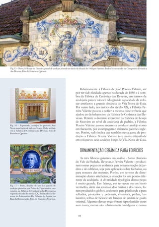 108
Relativamente à Fábrica de José Pereira Valente, até
por ter sido fundada apenas na década de 1880 e à som-
bra da Fábrica de Cerâmica das Devesas, em termos de
azulejaria parece não ter tido grande capacidade de colo-
car artefactos a grande distância de Vila Nova de Gaia.
Por outro lado, nos inícios do século XX, a Fábrica Pe-
reira Valente passou a sofrer a mesma concorrência que
ajudou ao definhamento da Fábrica de Cerâmica das De-
vesas. Perante o domínio crescente da Fábrica de Louça
de Sacavém ao nível da azulejaria de padrão, a Fábrica
Pereira Valente passou mesmo a produzir azulejo como
em Sacavém, por estampagem e imitando padrões ingle-
ses. Porém, tudo indica que também nesta gama de pro-
dução a Fábrica Pereira Valente teve muita dificuldade
em colocar os seus azulejos longe de Vila Nova de Gaia.
ORNAMENTAÇÃO CERÂMICA PARA EDIFÍCIOS
As três fábricas gaienses em análise - Santo António
do Vale da Piedade, Devesas, e Pereira Valente - produzi-
ram outras peças em cerâmica para ornamentação de jar-
dins e de edifícios, seja para aplicação sobre fachadas, ou
para remates das mesmas. Porém, em termos de disse-
minação destes artefactos, a situação foi um pouco dife-
rente da azulejaria. A diversidade tipológica destas peças
é muito grande. Em faiança, em terracota ou em barro
vermelho, além das estátuas, dos bustos e dos vasos, fo-
ram produzidos globos, arabescos para platibanda e para
telhados, pináculos e pedestais, chaminés, pinhas, ba-
laústres, telhas de beiral e até bancos de jardim de gosto
oriental. Algumas destas peças foram reproduzidas vezes
sem conta, outras são relativamente invulgares e outras
PATRIMÓNIO DE GAIA NO MUNDO
Fig. 15 – Porto, S. Roque da Lameira, painel de azulejos pintado no início da década de 1920 por António Badessi e executados na Companhia Cerâmica
das Devesas. Foto de Francisco Queiroz.
Fig. 16 – Esposende, azulejos do período Arte
Nova num fogão de sala no Teatro Club, atribuí-
veis à Fábrica de Cerâmica das Devesas. Foto de
Francisco Queiroz.
Fig. 17 – Porto, detalhe de um dos painéis de
azulejos pintados por Pedro de Figueiredo e exe-
cutados na Fábrica de Cerâmica das Devesas na
segunda década do século XX, destinados ao in-
terior do Laboratório Dr. Alberto de Aguiar, na
Rua da Restauração. Foto de Francisco Queiroz.
 